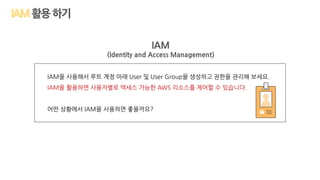 활용하기
IAM
(Identity and Access Management)
IAM을 사용해서 루트 계정 아래 User 및 User Group을 생성하고 권한을 관리해 보세요.
IAM을 활용하면 사용자별로 액세스 가능한 AWS 리소스를 제어할 수 있습니다.
어떤 상황에서 IAM을 사용하면 좋을까요?
 