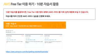 https://aws.amazon.com/ko/getting-started/tutorials/
FreeTier이용하기–10분자습서활용
10분 자습서를 활용하시면, Free Tier 사용 범위 내에서 AWS 서비스를 더욱 쉽게 체험해 보실 수 있습니다.
자습서를 따라 간단한 AWS 서비스 실습을 진행해 보세요.
 