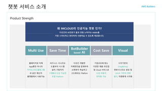 Product Strength
챗봇 서비스 소개
Multi Use
홈페이지와 자체
App뿐만 아니라
카카오,라인,텔레그램
과 같은 메신저
플랫폼에서 사용가능
Save Time
비즈니스 시나리오
도출부터 시스템
설치-구동까지
1개월내 도입 가능한
토탈 Platform
BotBuilder
based AI
다년간 개발한
자체엔진을 탑재하여
AI챗봇이 학습하고
고도화되는 Platfom
Cost Save
기업규모에 맞는
다양한 제품 라인업
및 Cloud 서비스로
도입 비용의
최적화 가능
Visual
시각기반의
Drag&Drop
챗봇시나리오 생성 및
UI/UX 기반의 챗봇
빌더, 각종통계 시각화
왜 IMCLOUD의 인공지능 챗봇 인가?
다년간의 AI전문가 풀과 경험 노하우는 Addie를
가장 스마트하고 편리하게 사용하실 수 있도록 제공합니다.
 