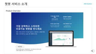 Product Overview
챗봇 서비스 소개
가장 강력하고 스마트한
인공지능 챗봇을 만나세요
대화 기록으로부터 지식을 학습하고 사람과의 소통을 통해
점점 스마트해지는 Addie 를 경험해 보세요
ADDIE
인공지능 챗봇 Addie는 다양한 클라우드 기술 지원으로 언제 어디서든
기술에 소통을 더하는 내 손 안의 상담원입니다.
365일 24시간 즉각적인
질의응답 대응을 통한
소비자 고객 만족도 증가
기다림 없는 즉각적
대응
상담원의 전문적인 상담집중과
사람의 생산성 향상에 기여
상담원의 능률향상
상담 단계의 간편화와 비대면
상담으로 거부감을 최소화
비대면 상담의 편리함
추가 앱 설치 없이
페이스북이나 카카오톡 등
다양한 플랫폼과 연동 가능
다양한 플랫폼과의 연계
 