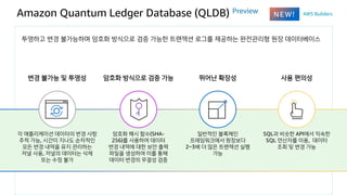 Amazon Quantum Ledger Database (QLDB) Preview
투명하고 변경 불가능하며 암호화 방식으로 검증 가능한 트랜잭션 로그를 제공하는 완전관리형 원장 데이터베이스
변경 불가능 및 투명성
각 애...
