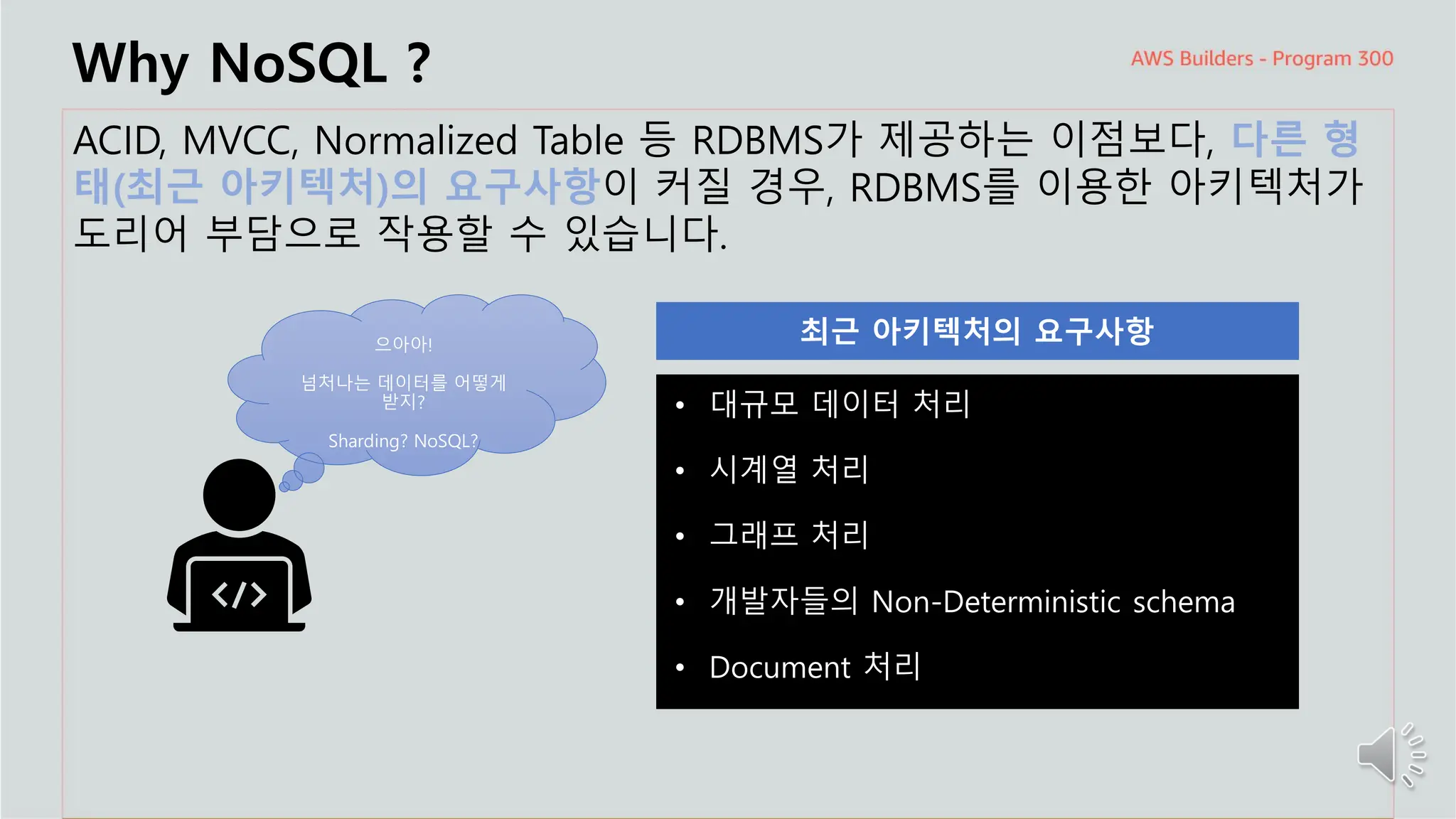 주요 주제
Why NoSQL ?
ACID, MVCC, Normalized Table 등 RDBMS가 제공하는 이점보다, 다른 형
태(최근 아키텍처)의 요구사항이 커질 경우, RDBMS를 이용한 아키텍처가
도리어 부담으로 작용할 수 있습니다.
으아아!
넘처나는 데이터를 어떻게
받지?
Sharding? NoSQL?
• 대규모 데이터 처리
• 시계열 처리
• 그래프 처리
• 개발자들의 Non-Deterministic schema
• Document 처리
 