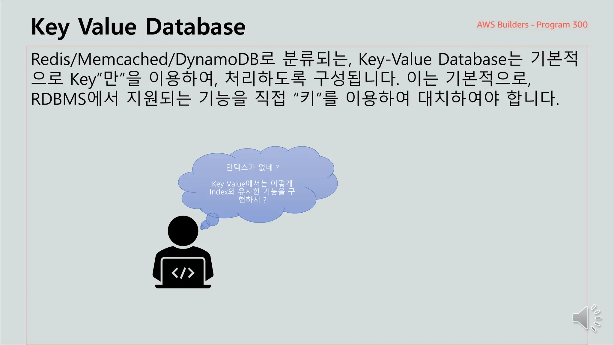 주요 주제
Key Value Database
Redis/Memcached/DynamoDB로 분류되는, Key-Value Database는 기본적
으로 Key”만”을 이용하여, 처리하도록 구성됩니다. 이는 기본적으로,
RDBMS에서 지원되는 기능을 직접 “키”를 이용하여 대치하여야 합니다.
인덱스가 없네 ?
Key Value에서는 어떻게
Index와 유사한 기능을 구
현하지 ?
 