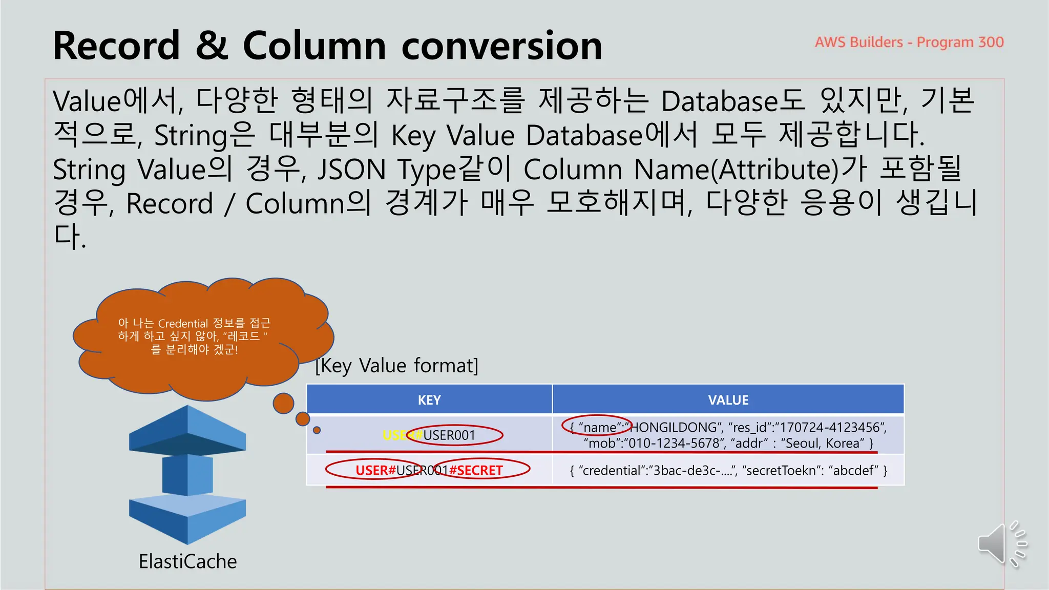 주요 주제
Record & Column conversion
Value에서, 다양한 형태의 자료구조를 제공하는 Database도 있지만, 기본
적으로, String은 대부분의 Key Value Database에서 모두 제공합니다.
String Value의 경우, JSON Type같이 Column Name(Attribute)가 포함될
경우, Record / Column의 경계가 매우 모호해지며, 다양한 응용이 생깁니
다.
ElastiCache
[Key Value format]
KEY VALUE
USER#USER001
{ “name”:”HONGILDONG”, “res_id”:”170724-4123456”,
“mob”:”010-1234-5678”, “addr” : “Seoul, Korea” }
USER#USER001#SECRET { “credential”:”3bac-de3c-....”, “secretToekn”: “abcdef” }
아 나는 Credential 정보를 접근
하게 하고 싶지 않아, “레코드＂
를 분리해야 겠군!
 
