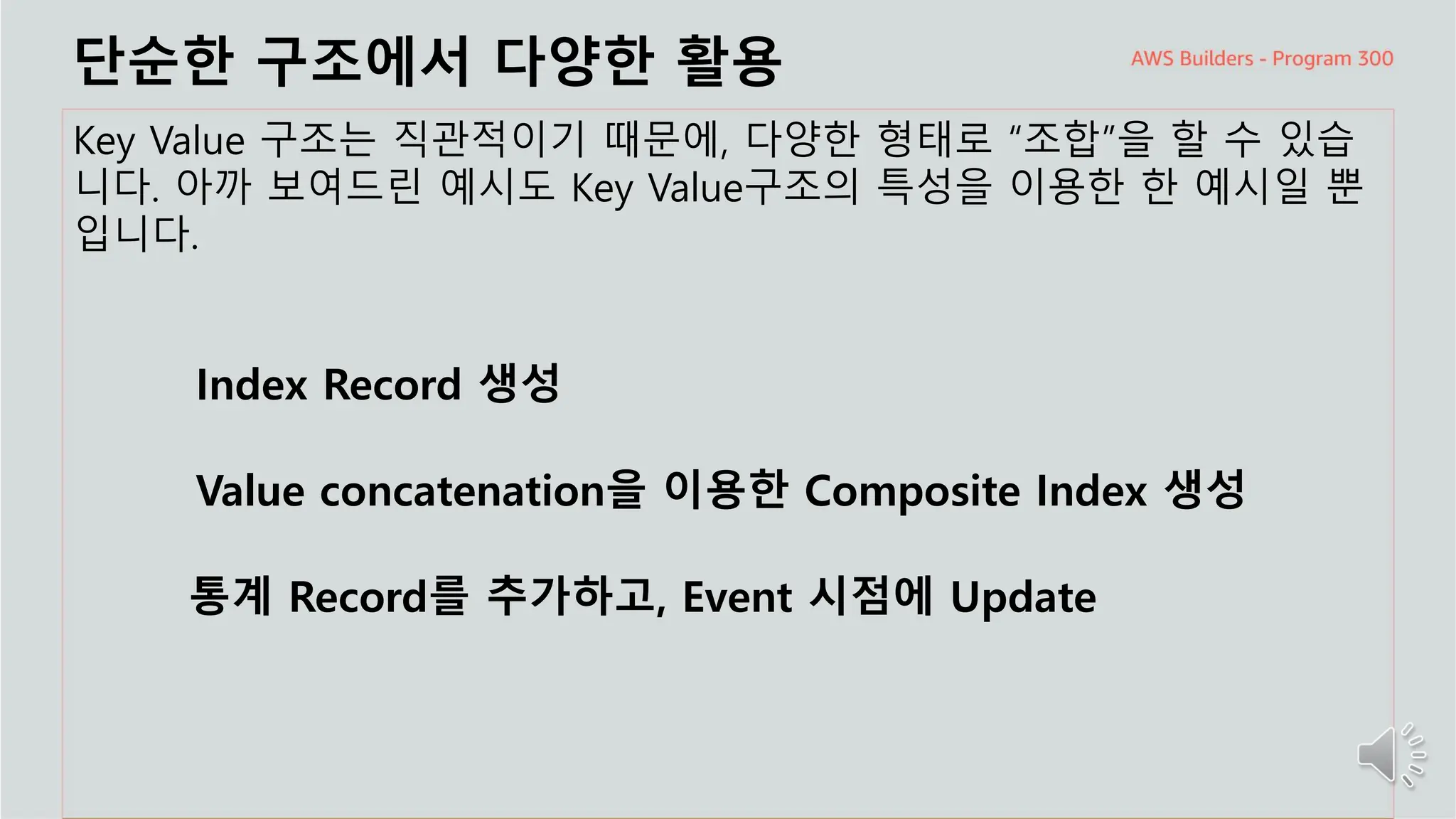 주요 주제
단순한 구조에서 다양한 활용
Key Value 구조는 직관적이기 때문에, 다양한 형태로 “조합”을 할 수 있습
니다. 아까 보여드린 예시도 Key Value구조의 특성을 이용한 한 예시일 뿐
입니다.
Index Record 생성
Value concatenation을 이용한 Composite Index 생성
통계 Record를 추가하고, Event 시점에 Update
 