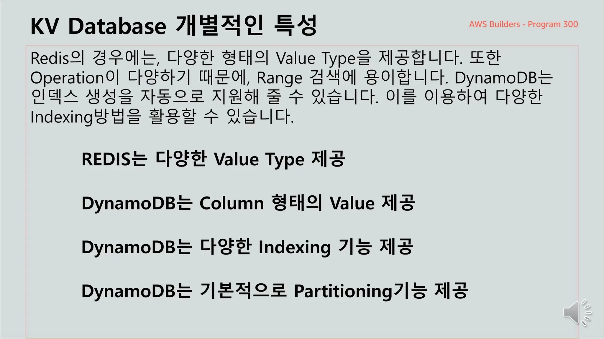 주요 주제
KV Database 개별적인 특성
Redis의 경우에는, 다양한 형태의 Value Type을 제공합니다. 또한
Operation이 다양하기 때문에, Range 검색에 용이합니다. DynamoDB는
인덱스 생성을 자동으로 지원해 줄 수 있습니다. 이를 이용하여 다양한
Indexing방법을 활용할 수 있습니다.
REDIS는 다양한 Value Type 제공
DynamoDB는 Column 형태의 Value 제공
DynamoDB는 다양한 Indexing 기능 제공
DynamoDB는 기본적으로 Partitioning기능 제공
 