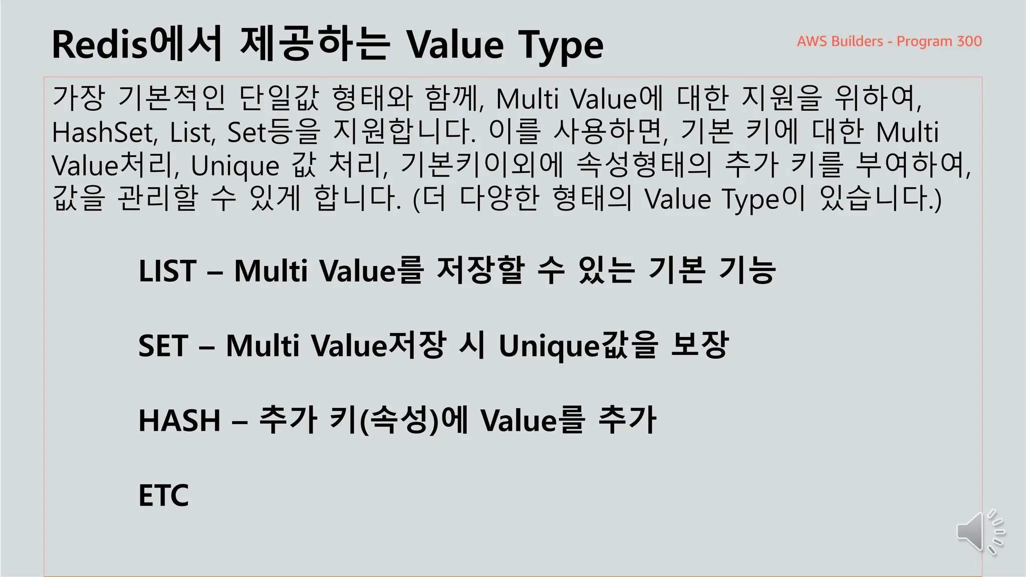 주요 주제
Redis에서 제공하는 Value Type
가장 기본적인 단일값 형태와 함께, Multi Value에 대한 지원을 위하여,
HashSet, List, Set등을 지원합니다. 이를 사용하면, 기본 키에 대한 Multi
Value처리, Unique 값 처리, 기본키이외에 속성형태의 추가 키를 부여하여,
값을 관리할 수 있게 합니다. (더 다양한 형태의 Value Type이 있습니다.)
LIST – Multi Value를 저장할 수 있는 기본 기능
SET – Multi Value저장 시 Unique값을 보장
HASH – 추가 키(속성)에 Value를 추가
ETC
 