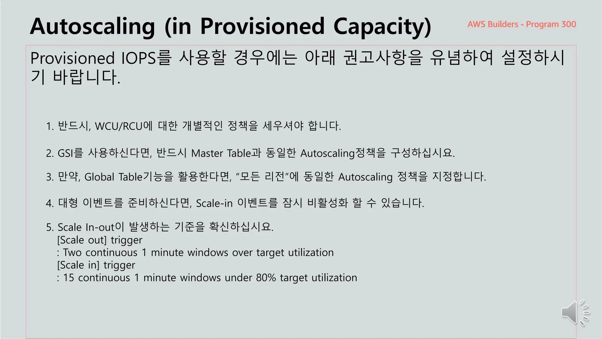 주요 주제
Autoscaling (in Provisioned Capacity)
Provisioned IOPS를 사용할 경우에는 아래 권고사항을 유념하여 설정하시
기 바랍니다.
1. 반드시, WCU/RCU에 대한 개별적인 정책을 세우셔야 합니다.
2. GSI를 사용하신다면, 반드시 Master Table과 동일한 Autoscaling정책을 구성하십시요.
3. 만약, Global Table기능을 활용한다면, “모든 리전”에 동일한 Autoscaling 정책을 지정합니다.
4. 대형 이벤트를 준비하신다면, Scale-in 이벤트를 잠시 비활성화 할 수 있습니다.
5. Scale In-out이 발생하는 기준을 확신하십시요.
[Scale out] trigger
: Two continuous 1 minute windows over target utilization
[Scale in] trigger
: 15 continuous 1 minute windows under 80% target utilization
 
