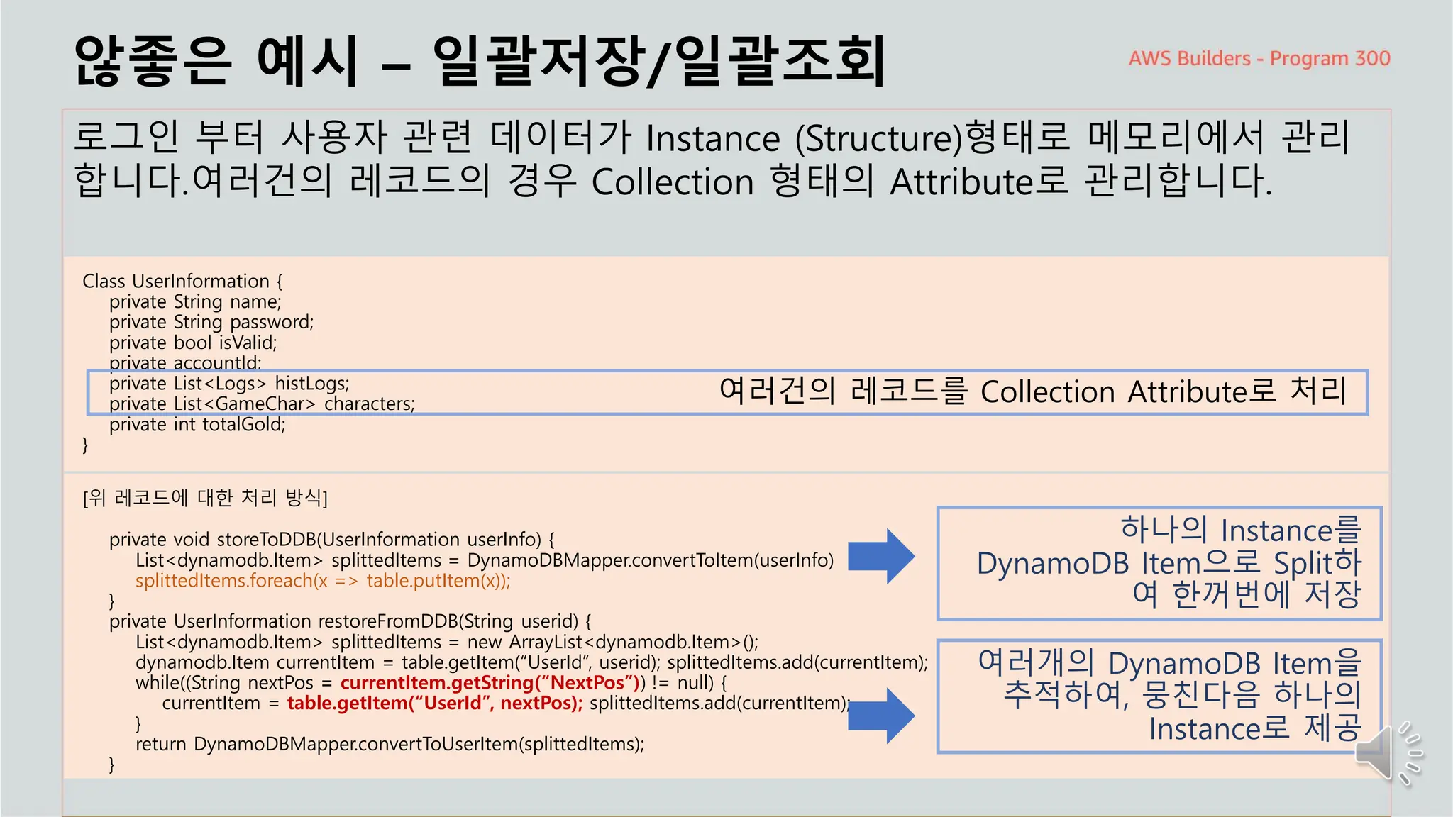 주요 주제
않좋은 예시 – 일괄저장/일괄조회
로그인 부터 사용자 관련 데이터가 Instance (Structure)형태로 메모리에서 관리
합니다.여러건의 레코드의 경우 Collection 형태의 Attribute로 관리합니다.
Class UserInformation {
private String name;
private String password;
private bool isValid;
private accountId;
private List<Logs> histLogs;
private List<GameChar> characters;
private int totalGold;
}
여러건의 레코드를 Collection Attribute로 처리
[위 레코드에 대한 처리 방식]
private void storeToDDB(UserInformation userInfo) {
List<dynamodb.Item> splittedItems = DynamoDBMapper.convertToItem(userInfo)
splittedItems.foreach(x => table.putItem(x));
}
private UserInformation restoreFromDDB(String userid) {
List<dynamodb.Item> splittedItems = new ArrayList<dynamodb.Item>();
dynamodb.Item currentItem = table.getItem(“UserId”, userid); splittedItems.add(currentItem);
while((String nextPos = currentItem.getString(“NextPos”)) != null) {
currentItem = table.getItem(“UserId”, nextPos); splittedItems.add(currentItem);
}
return DynamoDBMapper.convertToUserItem(splittedItems);
}
하나의 Instance를
DynamoDB Item으로 Split하
여 한꺼번에 저장
여러개의 DynamoDB Item을
추적하여, 뭉친다음 하나의
Instance로 제공
 