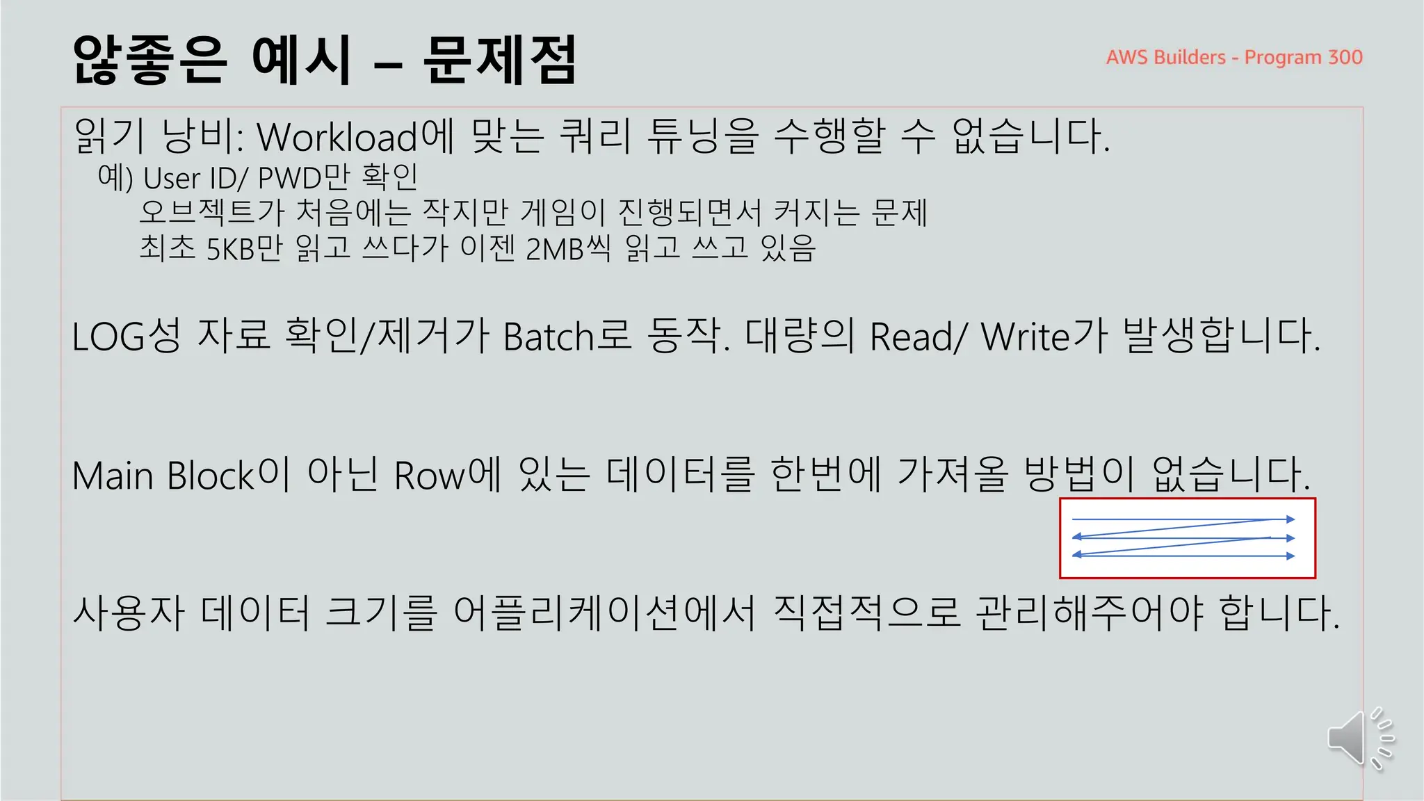 주요 주제
않좋은 예시 – 문제점
읽기 낭비: Workload에 맞는 쿼리 튜닝을 수행할 수 없습니다.
예) User ID/ PWD만 확인
오브젝트가 처음에는 작지만 게임이 진행되면서 커지는 문제
최초 5KB만 읽고 쓰다가 이젠 2MB씩 읽고 쓰고 있음
LOG성 자료 확인/제거가 Batch로 동작. 대량의 Read/ Write가 발생합니다.
Main Block이 아닌 Row에 있는 데이터를 한번에 가져올 방법이 없습니다.
사용자 데이터 크기를 어플리케이션에서 직접적으로 관리해주어야 합니다.
 