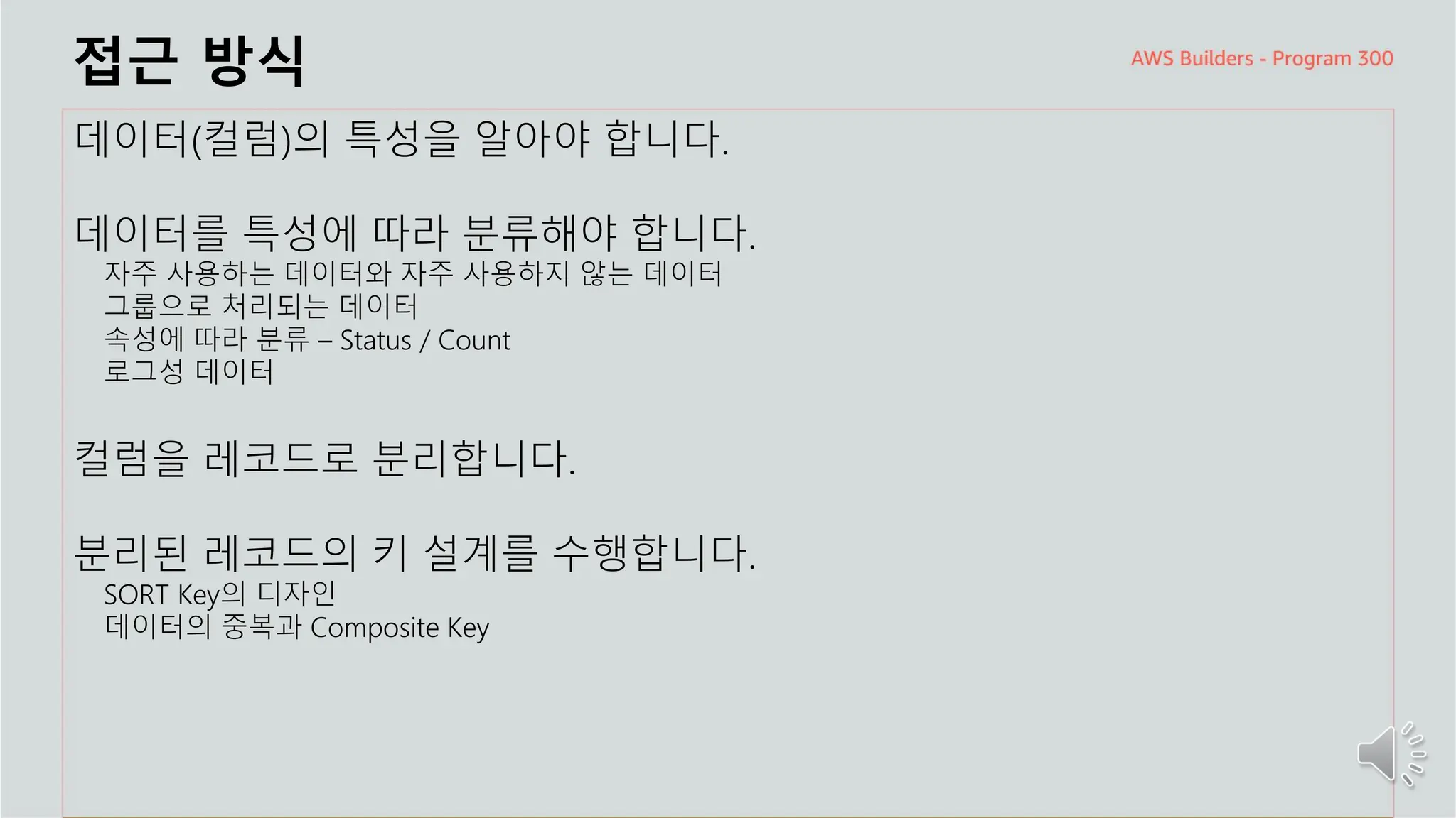 주요 주제
접근 방식
데이터(컬럼)의 특성을 알아야 합니다.
데이터를 특성에 따라 분류해야 합니다.
자주 사용하는 데이터와 자주 사용하지 않는 데이터
그룹으로 처리되는 데이터
속성에 따라 분류 – Status / Count
로그성 데이터
컬럼을 레코드로 분리합니다.
분리된 레코드의 키 설계를 수행합니다.
SORT Key의 디자인
데이터의 중복과 Composite Key
 