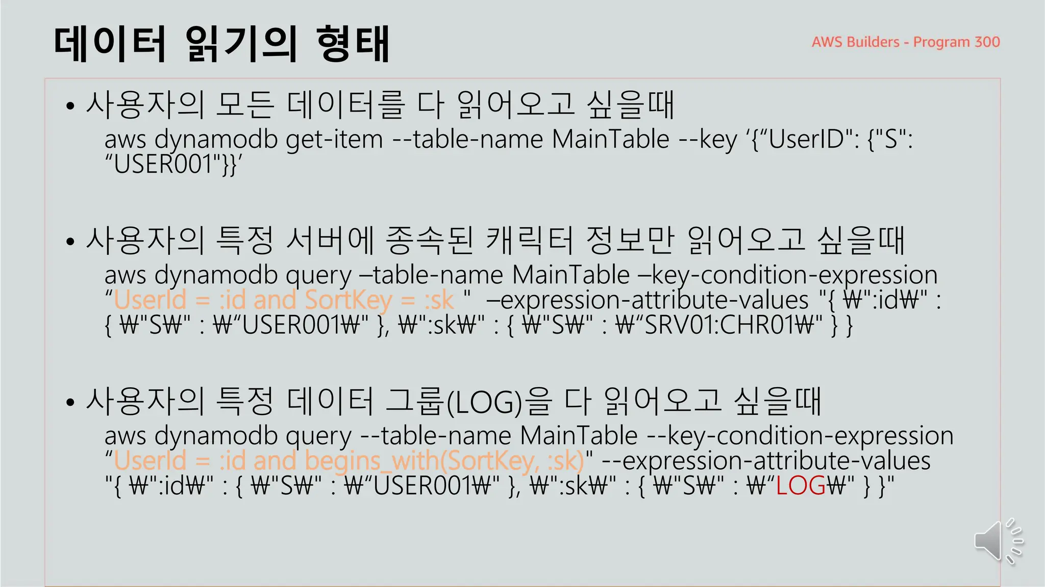 주요 주제
데이터 읽기의 형태
• 사용자의 모든 데이터를 다 읽어오고 싶을때
aws dynamodb get-item --table-name MainTable --key ‘{“UserID": {"S":
“USER001"}}’
• 사용자의 특정 서버에 종속된 캐릭터 정보만 읽어오고 싶을때
aws dynamodb query –table-name MainTable –key-condition-expression
“UserId = :id and SortKey = :sk＂ –expression-attribute-values "{ ":id" :
{ "S" : “USER001" }, ":sk" : { "S" : “SRV01:CHR01" } }
• 사용자의 특정 데이터 그룹(LOG)을 다 읽어오고 싶을때
aws dynamodb query --table-name MainTable --key-condition-expression
“UserId = :id and begins_with(SortKey, :sk)" --expression-attribute-values
"{ ":id" : { "S" : “USER001" }, ":sk" : { "S" : “LOG" } }"
 