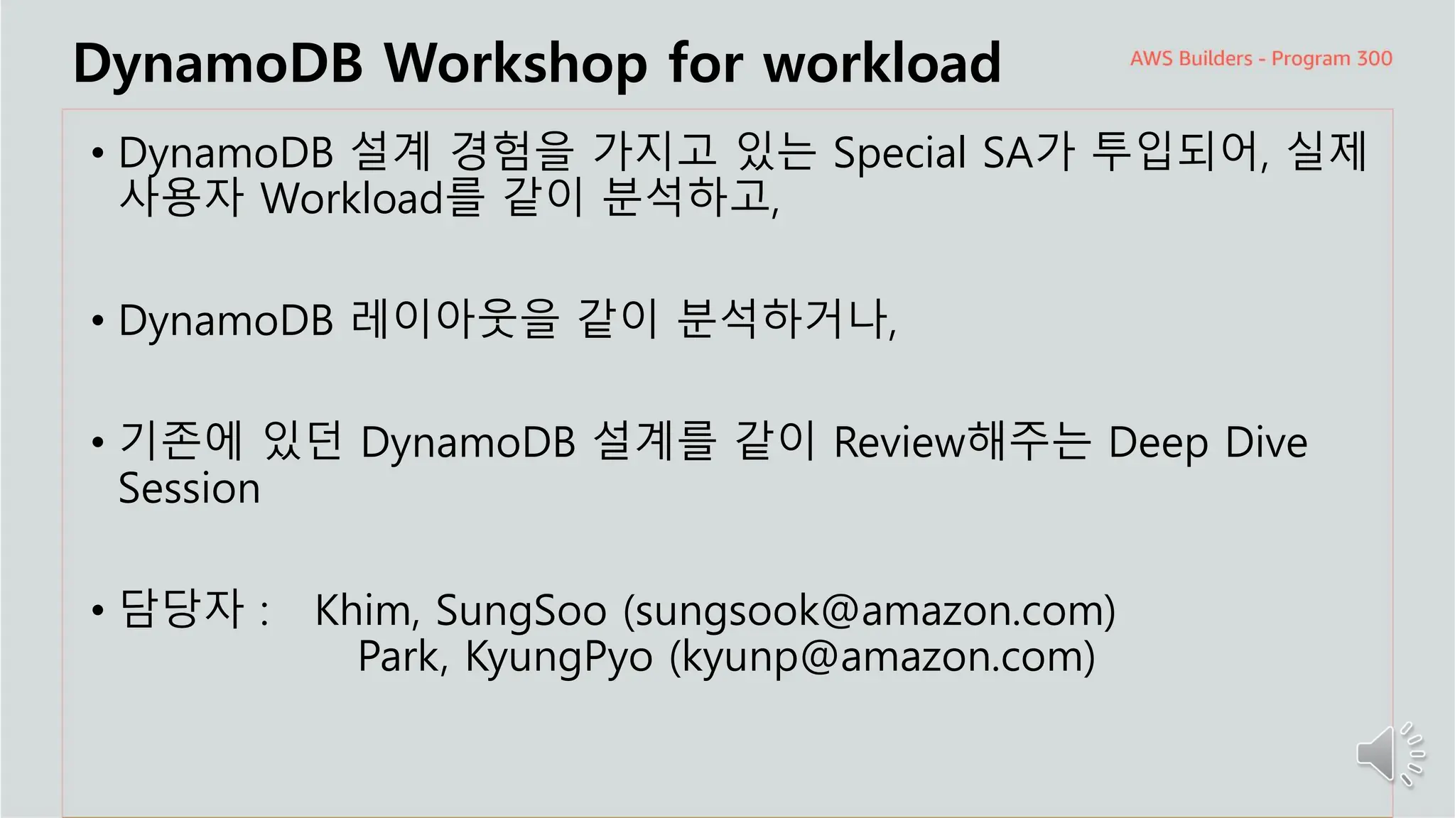 주요 주제
DynamoDB Workshop for workload
• DynamoDB 설계 경험을 가지고 있는 Special SA가 투입되어, 실제
사용자 Workload를 같이 분석하고,
• DynamoDB 레이아웃을 같이 분석하거나,
• 기존에 있던 DynamoDB 설계를 같이 Review해주는 Deep Dive
Session
• 담당자 : Khim, SungSoo (sungsook@amazon.com)
Park, KyungPyo (kyunp@amazon.com)
 