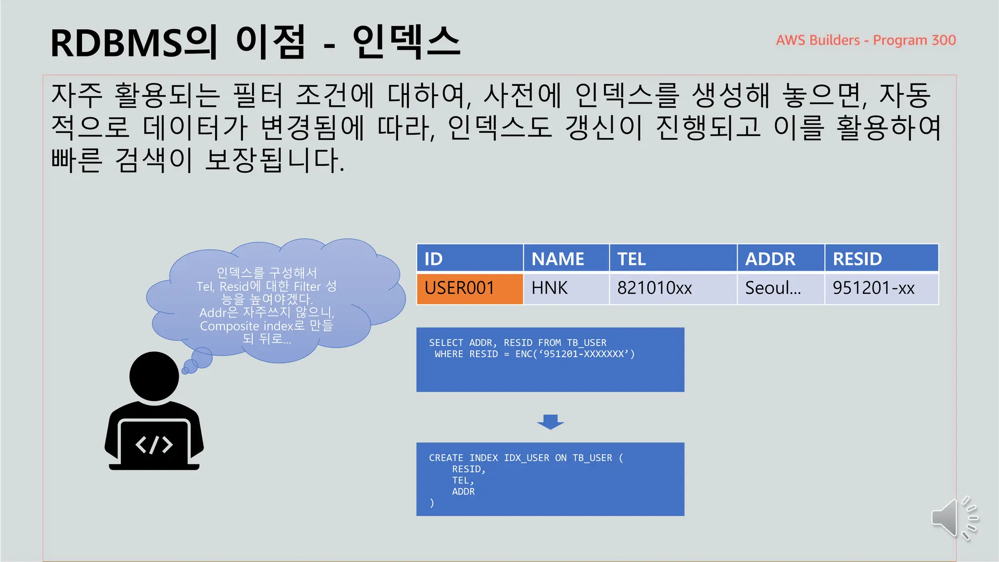 주요 주제
RDBMS의 이점 - 인덱스
자주 활용되는 필터 조건에 대하여, 사전에 인덱스를 생성해 놓으면, 자동
적으로 데이터가 변경됨에 따라, 인덱스도 갱신이 진행되고 이를 활용하여
빠른 검색이 보장됩니다.
인덱스를 구성해서
Tel, Resid에 대한 Filter 성
능을 높여야겠다.
Addr은 자주쓰지 않으니,
Composite index로 만들
되 뒤로...
ID NAME TEL ADDR RESID
USER001 HNK 821010xx Seoul... 951201-xx
 
