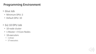 Programming Environment
• Glue Job
• Minimum DPU: 2
• Default DPU: 10
• Ex) 10 DPU Job
• 10 node cluster
• 1 Master + 9 Core Nodes
• 18 executors
• 1 driver
• 17 executors
 