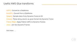 toDF(): Convert to a Dataframe
fromDF(): Convert from a Dataframe
Spigot(): Sample data of any Dynamic Frame to S3
Unbox(): Parse string column as given format into Dynamic Frame
Filter(), Map(): Apply Python UDFs to Dynamic Frames
Join(): Join two Dynamic Frames
And more ….
Useful AWS Glue transforms
 
