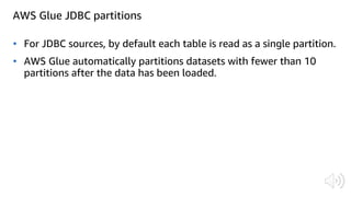 AWS Glue JDBC partitions
• For JDBC sources, by default each table is read as a single partition.
• AWS Glue automatically partitions datasets with fewer than 10
partitions after the data has been loaded.
 