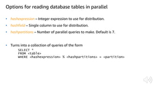 Options for reading database tables in parallel
• hashexpression – Integer expression to use for distribution.
• hashfield – Single column to use for distribution.
• hashpartitions – Number of parallel queries to make. Default is 7.
• Turns into a collection of queries of the form
 