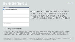 강연 중 질문하는 방법 AWS Builders
Go to Webinar “Questions” 창에 자신이 질문한
내역이 표시됩니다. 기본적으로 모든 질문은
공개로 답변 됩니다만 본인만 답변을 받고
싶으면 (비공개)라고 하고 질문해 주시면 됩니다.
본 컨텐츠는 고객의 편의를 위해 AWS 서비스 설명을 위해 온라인 세미나용으로 별도로 제작, 제공된 것입니다. 만약 AWS
사이트와 컨텐츠 상에서 차이나 불일치가 있을 경우, AWS 사이트(aws.amazon.com)가 우선합니다. 또한 AWS 사이트
상에서 한글 번역문과 영어 원문에 차이나 불일치가 있을 경우(번역의 지체로 인한 경우 등 포함), 영어 원문이 우선합니다.
AWS는 본 컨텐츠에 포함되거나 컨텐츠를 통하여 고객에게 제공된 일체의 정보, 콘텐츠, 자료, 제품(소프트웨어 포함) 또는 서비스를 이용함으로 인하여 발생하는 여하한 종류의 손해에
대하여 어떠한 책임도 지지 아니하며, 이는 직접 손해, 간접 손해, 부수적 손해, 징벌적 손해 및 결과적 손해를 포함하되 이에 한정되지 아니합니다.
고지 사항(Disclaimer)
 