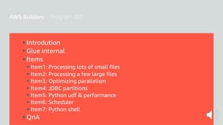 § Introdution
§ Glue internal
§ Items
§ Item1: Processing lots of small files
§ Item2: Processing a few large files
§ Item3: Optimizing parallelism
§ Item4: JDBC partitions
§ Item5: Python udf & performance
§ Item6: Scheduler
§ Item7: Python shell
§ QnA
 