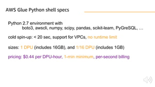 AWS Glue Python shell specs
Python 2.7 environment with
boto3, awscli, numpy, scipy, pandas, scikit-learn, PyGreSQL, …
cold spin-up: < 20 sec, support for VPCs, no runtime limit
sizes: 1 DPU (includes 16GB), and 1/16 DPU (includes 1GB)
pricing: $0.44 per DPU-hour, 1-min minimum, per-second billing
 