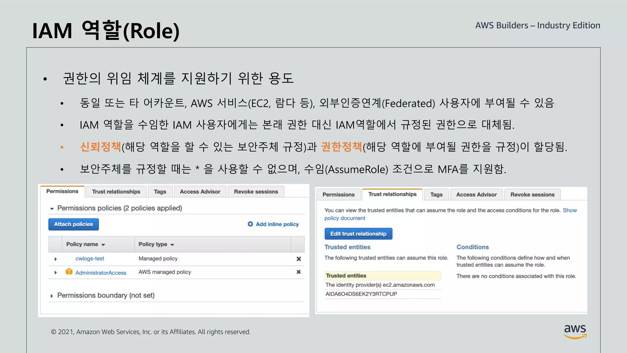 © 2021, Amazon Web Services, Inc. or its Affiliates. All rights reserved.
IAM 역할(Role)
• 권한의 위임 체계를 지원하기 위한 용도
• 동일 또는 타 어카운트, AWS 서비스(EC2, 람다 등), 외부인증연계(Federated) 사용자에 부여될 수 있음
• IAM 역할을 수임한 IAM 사용자에게는 본래 권한 대신 IAM역할에서 규정된 권한으로 대체됨.
• 신뢰정책(해당 역할을 할 수 있는 보안주체 규정)과 권한정책(해당 역할에 부여될 권한을 규정)이 할당됨.
• 보안주체를 규정할 때는 * 을 사용할 수 없으며, 수임(AssumeRole) 조건으로 MFA를 지원함.
 
