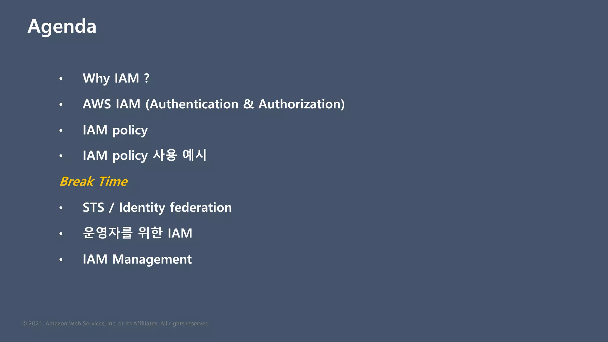 © 2021, Amazon Web Services, Inc. or its Affiliates. All rights reserved.
Agenda
• Why IAM ?
• AWS IAM (Authentication & Authorization)
• IAM policy
• IAM policy 사용 예시
Break Time
• STS / Identity federation
• 운영자를 위한 IAM
• IAM Management
 