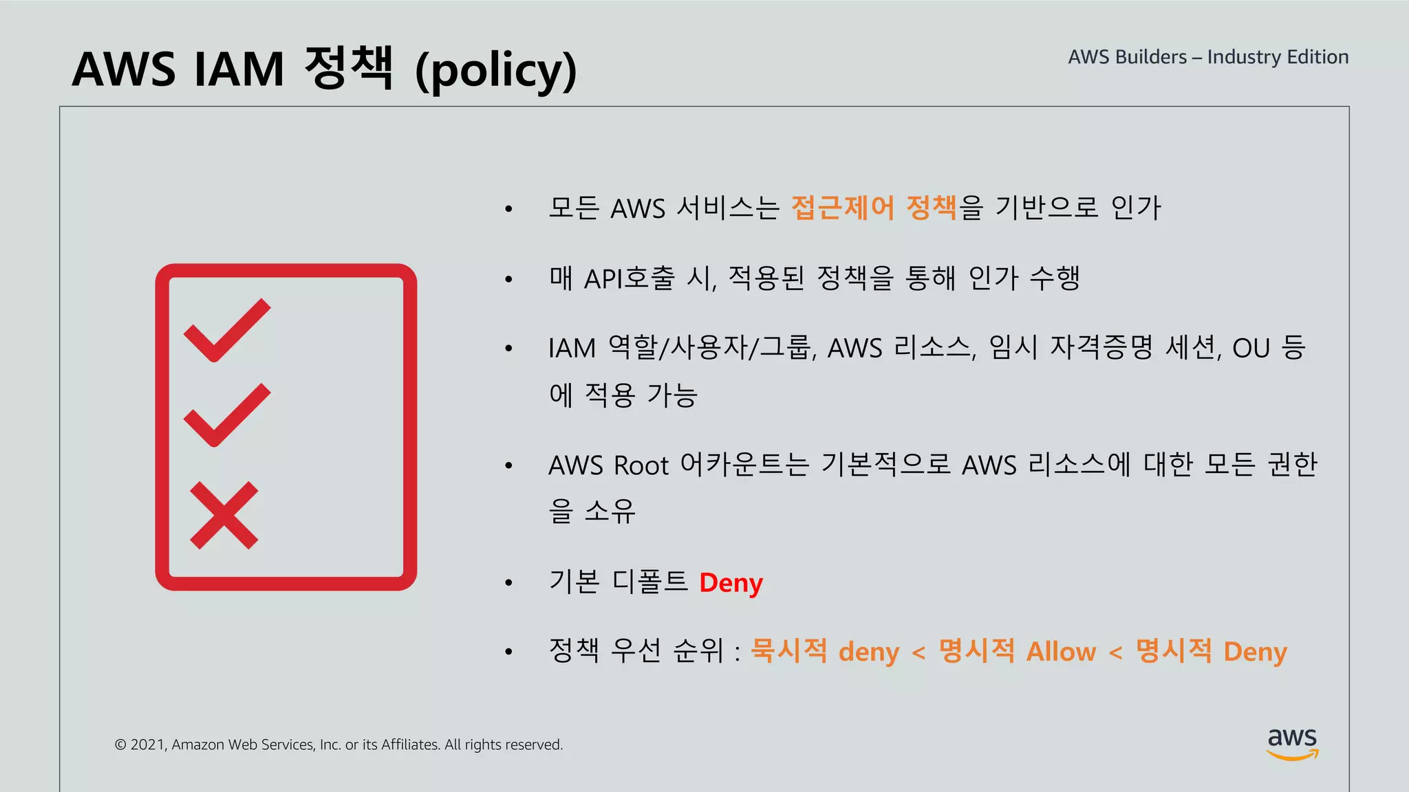© 2021, Amazon Web Services, Inc. or its Affiliates. All rights reserved.
AWS IAM 정책 (policy)
• 모든 AWS 서비스는 접근제어 정책을 기반으로 인가
• 매 API호출 시, 적용된 정책을 통해 인가 수행
• IAM 역할/사용자/그룹, AWS 리소스, 임시 자격증명 세션, OU 등
에 적용 가능
• AWS Root 어카운트는 기본적으로 AWS 리소스에 대한 모든 권한
을 소유
• 기본 디폴트 Deny
• 정책 우선 순위 : 묵시적 deny < 명시적 Allow < 명시적 Deny
 