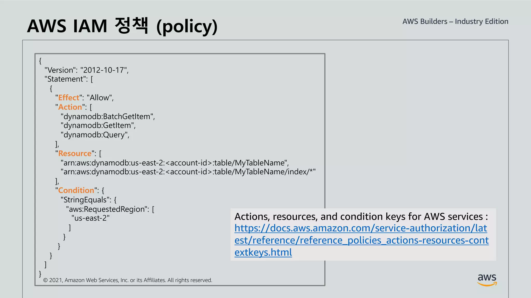 © 2021, Amazon Web Services, Inc. or its Affiliates. All rights reserved.
AWS IAM 정책 (policy)
{
"Version": "2012-10-17",
"Statement": [
{
"Effect": "Allow",
"Action": [
"dynamodb:BatchGetItem",
"dynamodb:GetItem",
"dynamodb:Query",
],
"Resource": [
"arn:aws:dynamodb:us-east-2:<account-id>:table/MyTableName",
"arn:aws:dynamodb:us-east-2:<account-id>:table/MyTableName/index/*"
],
"Condition": {
"StringEquals": {
"aws:RequestedRegion": [
"us-east-2"
]
}
}
}
]
}
Actions, resources, and condition keys for AWS services :
https://docs.aws.amazon.com/service-authorization/lat
est/reference/reference_policies_actions-resources-cont
extkeys.html
 