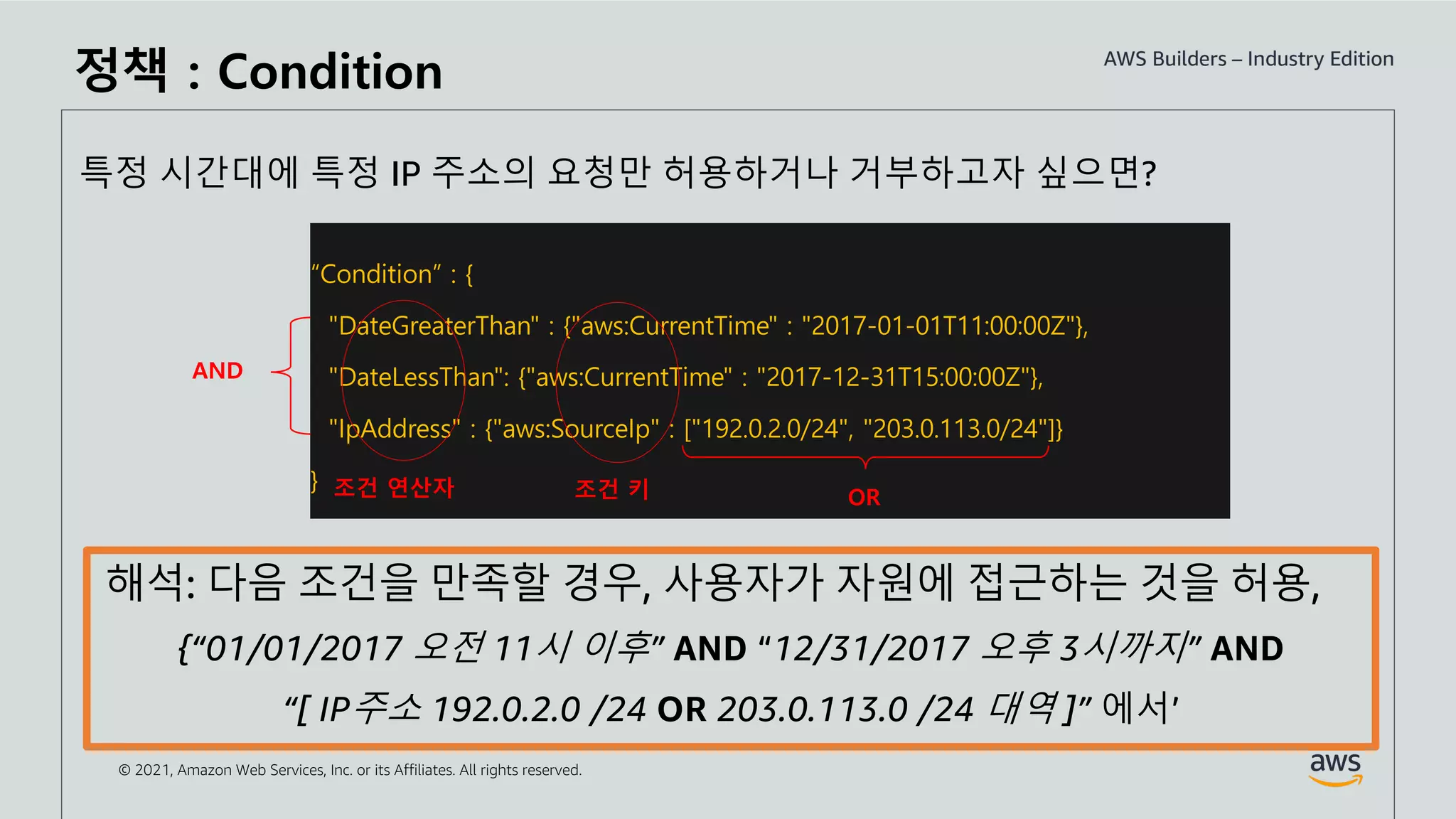 © 2021, Amazon Web Services, Inc. or its Affiliates. All rights reserved.
“Condition” : {
"DateGreaterThan" : {"aws:CurrentTime" : "2017-01-01T11:00:00Z"},
"DateLessThan": {"aws:CurrentTime" : "2017-12-31T15:00:00Z"},
"IpAddress" : {"aws:SourceIp" : ["192.0.2.0/24", "203.0.113.0/24"]}
}
AND
OR
특정 시간대에 특정 IP 주소의 요청만 허용하거나 거부하고자 싶으면?
조건 연산자
해석: 다음 조건을 만족할 경우, 사용자가 자원에 접근하는 것을 허용,
{“01/01/2017 오전 11시 이후” AND “12/31/2017 오후 3시까지” AND
“[ IP주소 192.0.2.0 /24 OR 203.0.113.0 /24 대역 ]” 에서’
조건 키
정책 : Condition
 