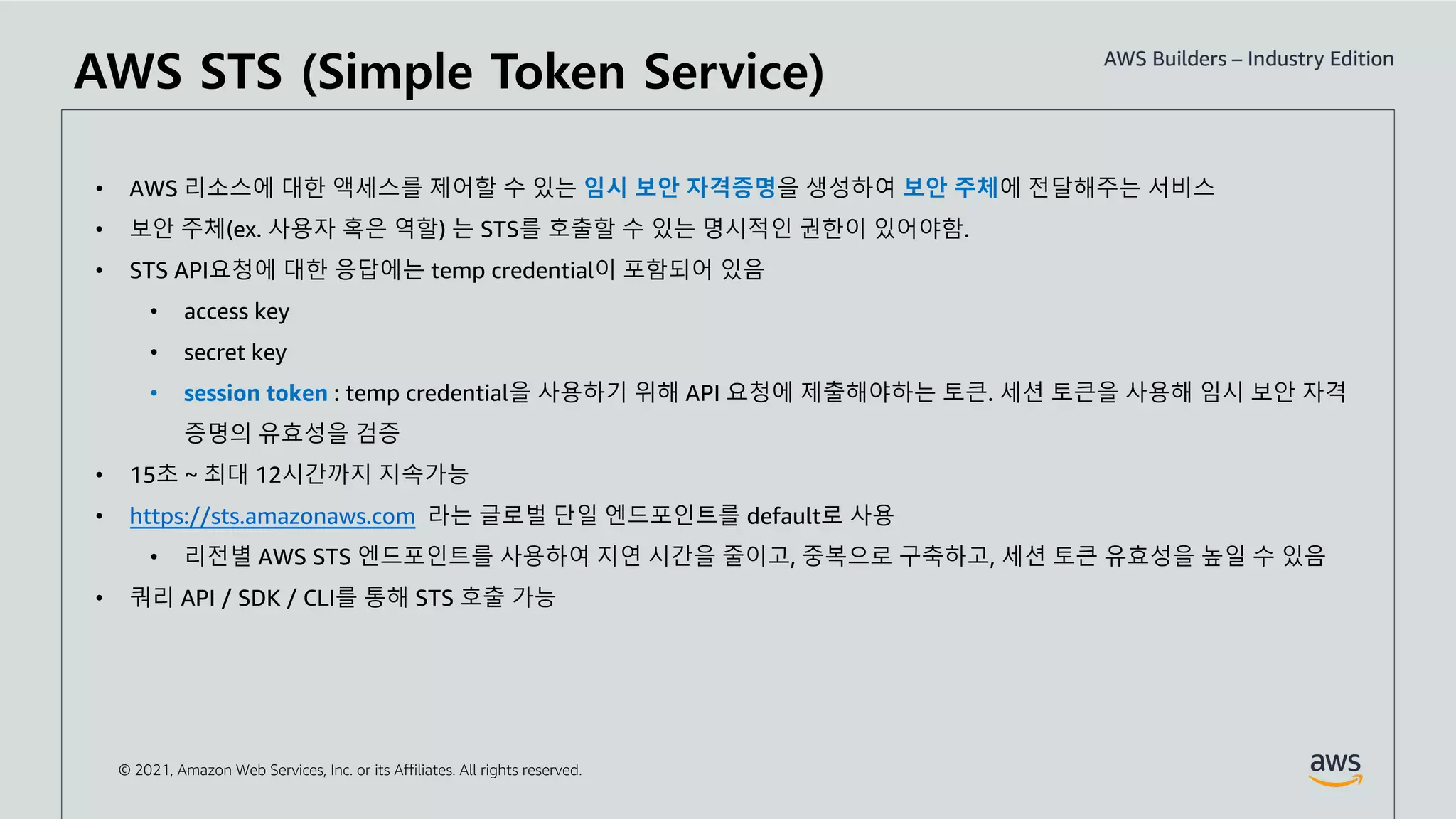 © 2021, Amazon Web Services, Inc. or its Affiliates. All rights reserved.
• AWS 리소스에 대한 액세스를 제어할 수 있는 임시 보안 자격증명을 생성하여 보안 주체에 전달해주는 서비스
• 보안 주체(ex. 사용자 혹은 역할) 는 STS를 호출할 수 있는 명시적인 권한이 있어야함.
• STS API요청에 대한 응답에는 temp credential이 포함되어 있음
• access key
• secret key
• session token : temp credential을 사용하기 위해 API 요청에 제출해야하는 토큰. 세션 토큰을 사용해 임시 보안 자격
증명의 유효성을 검증
• 15초 ~ 최대 12시간까지 지속가능
• https://sts.amazonaws.com 라는 글로벌 단일 엔드포인트를 default로 사용
• 리전별 AWS STS 엔드포인트를 사용하여 지연 시간을 줄이고, 중복으로 구축하고, 세션 토큰 유효성을 높일 수 있음
• 쿼리 API / SDK / CLI를 통해 STS 호출 가능
AWS STS (Simple Token Service)
 