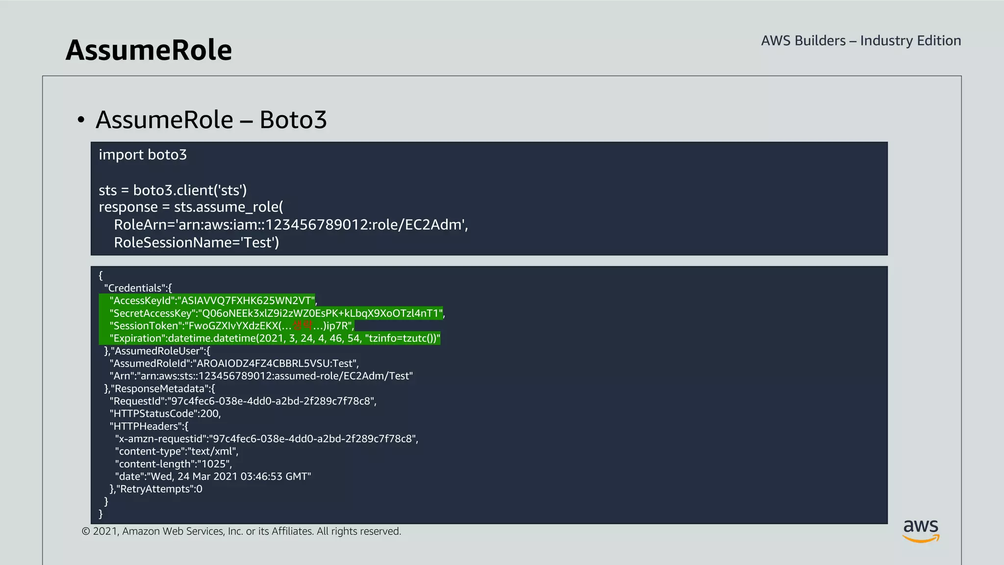 © 2021, Amazon Web Services, Inc. or its Affiliates. All rights reserved.
import boto3
sts = boto3.client('sts')
response = sts.assume_role(
RoleArn='arn:aws:iam::123456789012:role/EC2Adm',
RoleSessionName='Test')
• AssumeRole – Boto3
{
"Credentials":{
"AccessKeyId":"ASIAVVQ7FXHK625WN2VT",
"SecretAccessKey":"Q06oNEEk3xlZ9i2zWZ0EsPK+kLbqX9XoOTzl4nT1",
"SessionToken":"FwoGZXIvYXdzEKX(…생략…)ip7R",
"Expiration":datetime.datetime(2021, 3, 24, 4, 46, 54, "tzinfo=tzutc())"
},"AssumedRoleUser":{
"AssumedRoleId":"AROAIODZ4FZ4CBBRL5VSU:Test",
"Arn":"arn:aws:sts::123456789012:assumed-role/EC2Adm/Test"
},"ResponseMetadata":{
"RequestId":"97c4fec6-038e-4dd0-a2bd-2f289c7f78c8",
"HTTPStatusCode":200,
"HTTPHeaders":{
"x-amzn-requestid":"97c4fec6-038e-4dd0-a2bd-2f289c7f78c8",
"content-type":"text/xml",
"content-length":"1025",
"date":"Wed, 24 Mar 2021 03:46:53 GMT"
},"RetryAttempts":0
}
}
AssumeRole
 