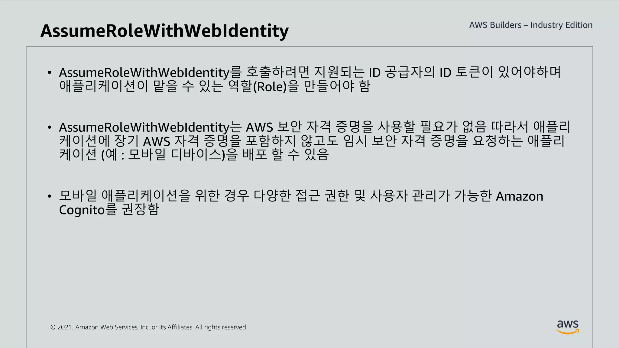© 2021, Amazon Web Services, Inc. or its Affiliates. All rights reserved.
• AssumeRoleWithWebIdentity를 호출하려면 지원되는 ID 공급자의 ID 토큰이 있어야하며
애플리케이션이 맡을 수 있는 역할(Role)을 만들어야 함
• AssumeRoleWithWebIdentity는 AWS 보안 자격 증명을 사용할 필요가 없음 따라서 애플리
케이션에 장기 AWS 자격 증명을 포함하지 않고도 임시 보안 자격 증명을 요청하는 애플리
케이션 (예 : 모바일 디바이스)을 배포 할 수 있음
• 모바일 애플리케이션을 위한 경우 다양한 접근 권한 및 사용자 관리가 가능한 Amazon
Cognito를 권장함
AssumeRoleWithWebIdentity
 