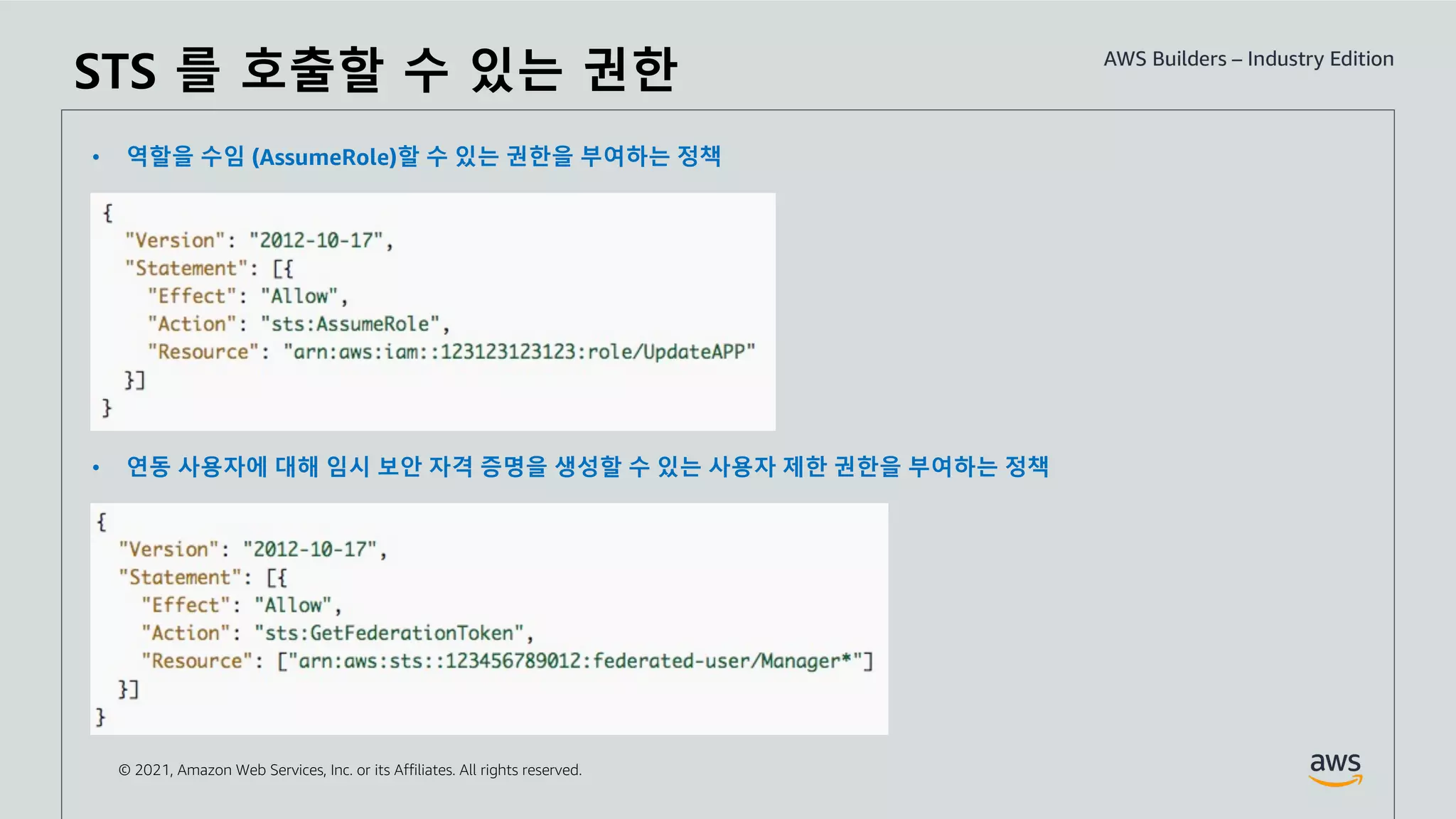 © 2021, Amazon Web Services, Inc. or its Affiliates. All rights reserved.
• 역할을 수임 (AssumeRole)할 수 있는 권한을 부여하는 정책
• 연동 사용자에 대해 임시 보안 자격 증명을 생성할 수 있는 사용자 제한 권한을 부여하는 정책
STS 를 호출할 수 있는 권한
 