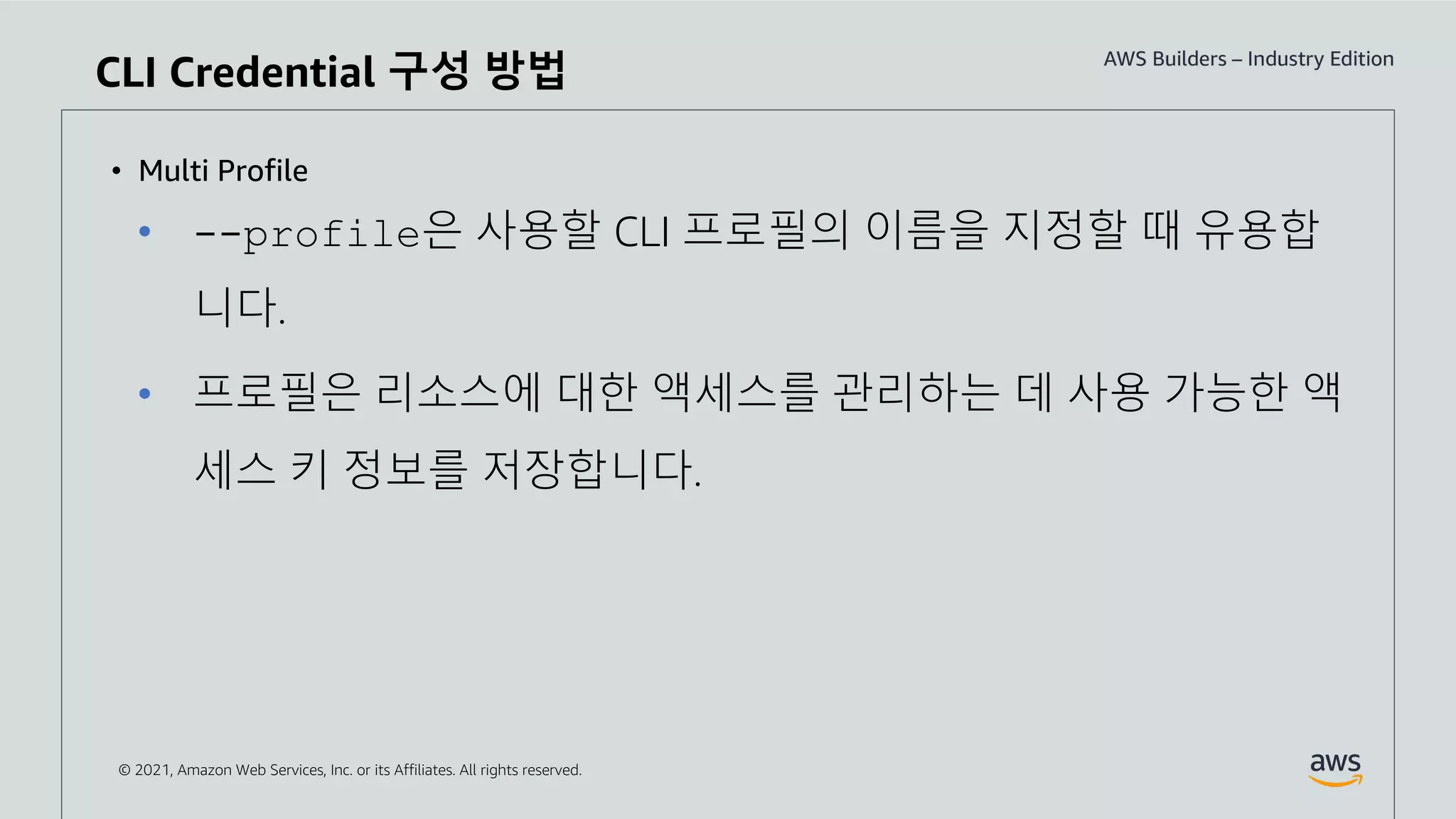 © 2021, Amazon Web Services, Inc. or its Affiliates. All rights reserved.
• Multi Profile
• --profile은 사용할 CLI 프로필의 이름을 지정할 때 유용합
니다.
• 프로필은 리소스에 대한 액세스를 관리하는 데 사용 가능한 액
세스 키 정보를 저장합니다.
CLI Credential 구성 방법
 