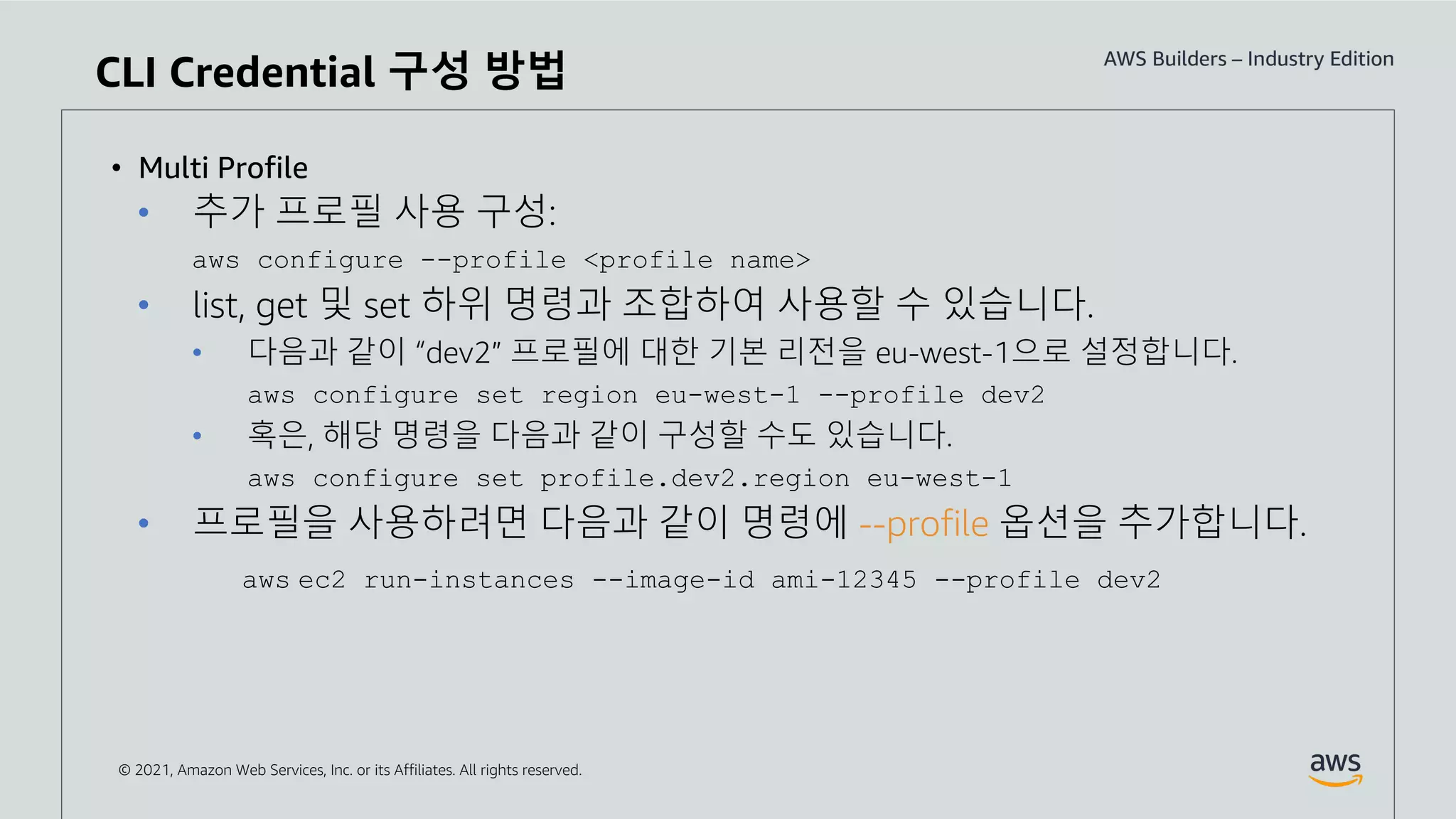 © 2021, Amazon Web Services, Inc. or its Affiliates. All rights reserved.
• Multi Profile
• 추가 프로필 사용 구성:
aws configure --profile <profile name>
• list, get 및 set 하위 명령과 조합하여 사용할 수 있습니다.
• 다음과 같이 “dev2” 프로필에 대한 기본 리전을 eu-west-1으로 설정합니다.
aws configure set region eu-west-1 --profile dev2
• 혹은, 해당 명령을 다음과 같이 구성할 수도 있습니다.
aws configure set profile.dev2.region eu-west-1
• 프로필을 사용하려면 다음과 같이 명령에 --profile 옵션을 추가합니다.
aws ec2 run-instances --image-id ami-12345 --profile dev2
CLI Credential 구성 방법
 