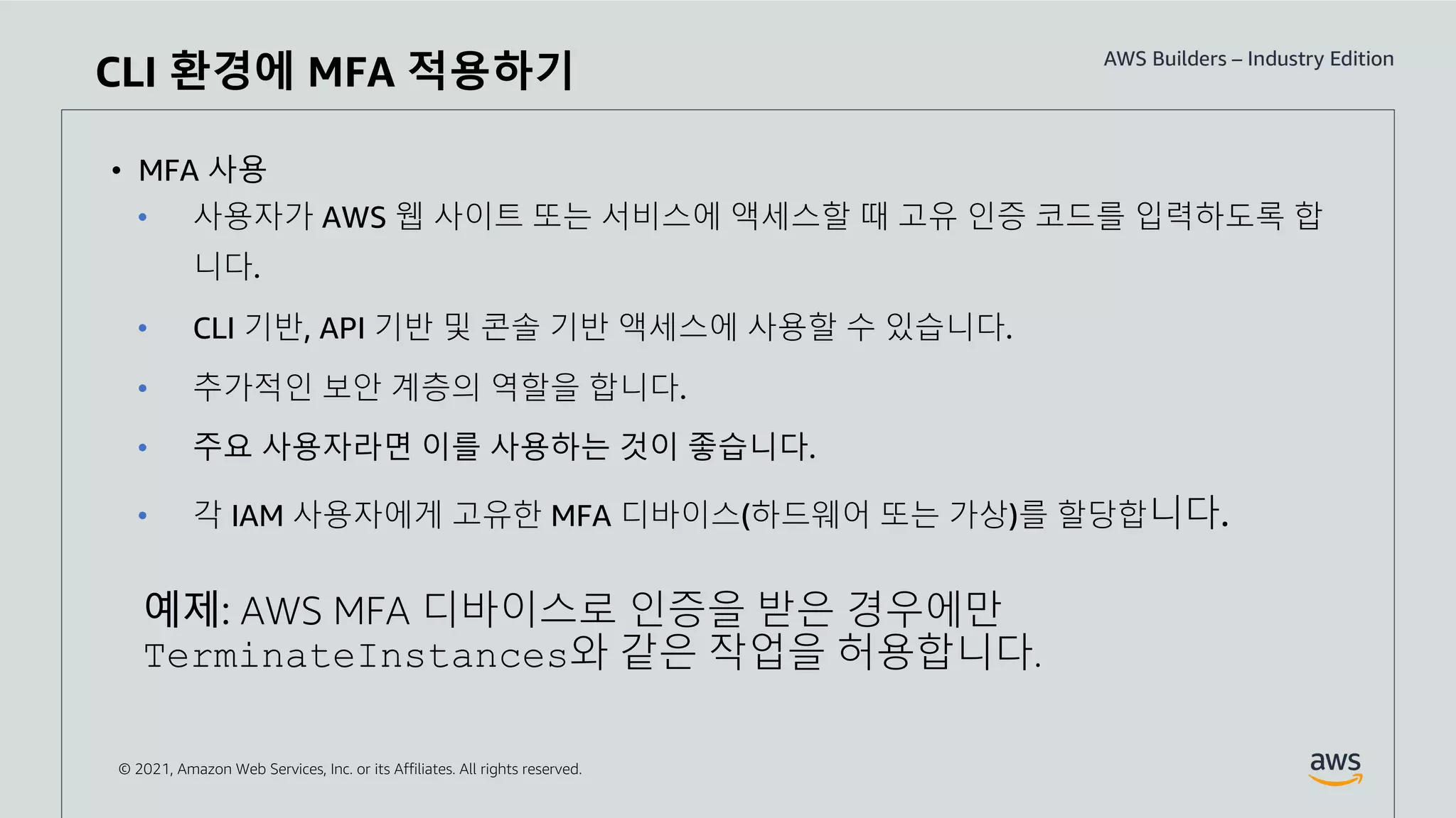© 2021, Amazon Web Services, Inc. or its Affiliates. All rights reserved.
CLI 환경에 MFA 적용하기
• MFA 사용
• 사용자가 AWS 웹 사이트 또는 서비스에 액세스할 때 고유 인증 코드를 입력하도록 합
니다.
• CLI 기반, API 기반 및 콘솔 기반 액세스에 사용할 수 있습니다.
• 추가적인 보안 계층의 역할을 합니다.
• 주요 사용자라면 이를 사용하는 것이 좋습니다.
• 각 IAM 사용자에게 고유한 MFA 디바이스(하드웨어 또는 가상)를 할당합니다.
예제: AWS MFA 디바이스로 인증을 받은 경우에만
TerminateInstances와 같은 작업을 허용합니다.
 