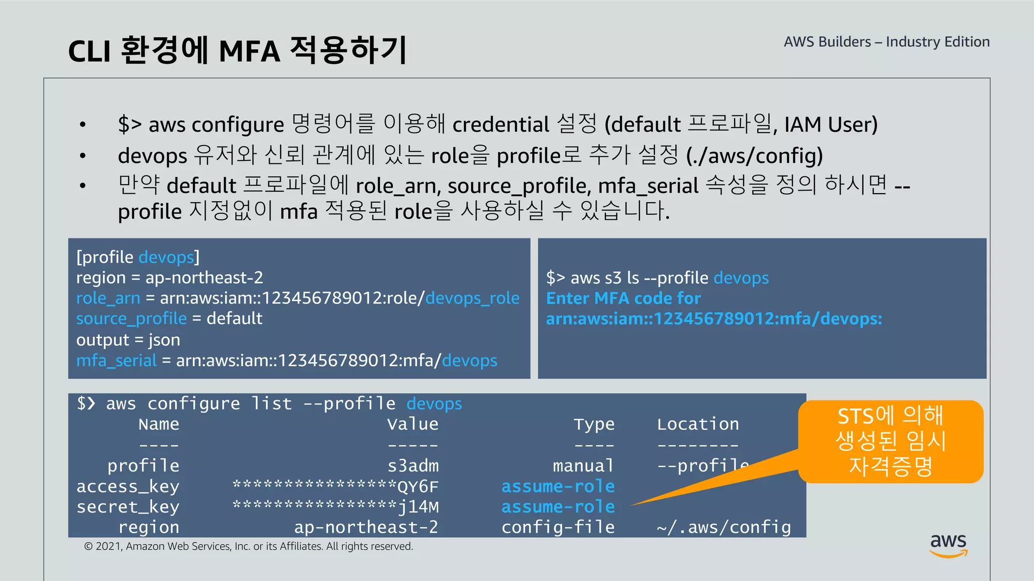 © 2021, Amazon Web Services, Inc. or its Affiliates. All rights reserved.
CLI 환경에 MFA 적용하기
• $> aws configure 명령어를 이용해 credential 설정 (default 프로파일, IAM User)
• devops 유저와 신뢰 관계에 있는 role을 profile로 추가 설정 (./aws/config)
• 만약 default 프로파일에 role_arn, source_profile, mfa_serial 속성을 정의 하시면 --
profile 지정없이 mfa 적용된 role을 사용하실 수 있습니다.
[profile devops]
region = ap-northeast-2
role_arn = arn:aws:iam::123456789012:role/devops_role
source_profile = default
output = json
mfa_serial = arn:aws:iam::123456789012:mfa/devops
$> aws s3 ls --profile devops
Enter MFA code for
arn:aws:iam::123456789012:mfa/devops:
$❯ aws configure list --profile devops
Name Value Type Location
---- ----- ---- --------
profile s3adm manual --profile
access_key ****************QY6F assume-role
secret_key ****************j14M assume-role
region ap-northeast-2 config-file ~/.aws/config
STS에 의해
생성된 임시
자격증명
 