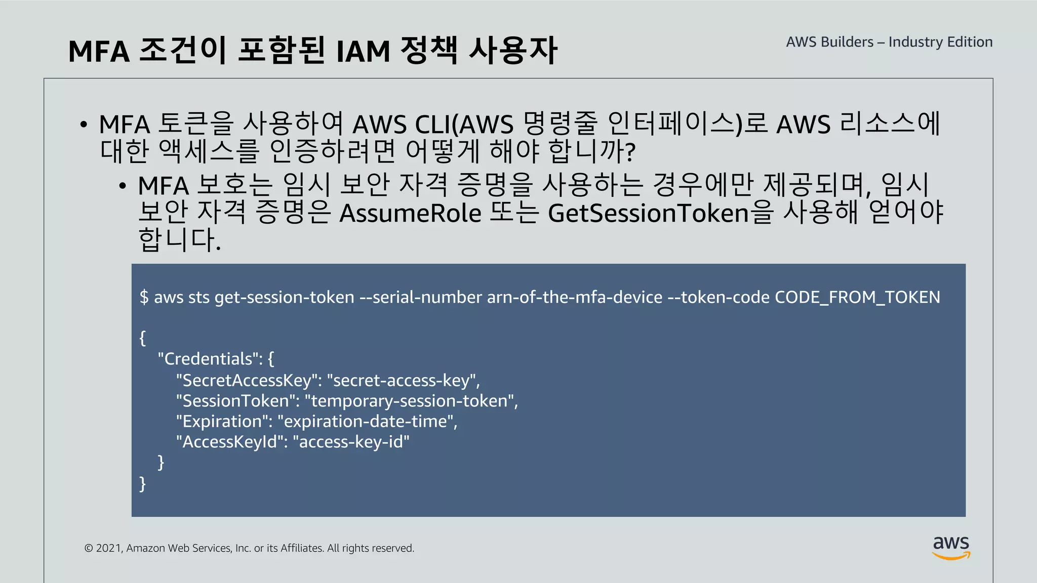 © 2021, Amazon Web Services, Inc. or its Affiliates. All rights reserved.
• MFA 토큰을 사용하여 AWS CLI(AWS 명령줄 인터페이스)로 AWS 리소스에
대한 액세스를 인증하려면 어떻게 해야 합니까?
• MFA 보호는 임시 보안 자격 증명을 사용하는 경우에만 제공되며, 임시
보안 자격 증명은 AssumeRole 또는 GetSessionToken을 사용해 얻어야
합니다.
MFA 조건이 포함된 IAM 정책 사용자
$ aws sts get-session-token --serial-number arn-of-the-mfa-device --token-code CODE_FROM_TOKEN
{
"Credentials": {
"SecretAccessKey": "secret-access-key",
"SessionToken": "temporary-session-token",
"Expiration": "expiration-date-time",
"AccessKeyId": "access-key-id"
}
}
 