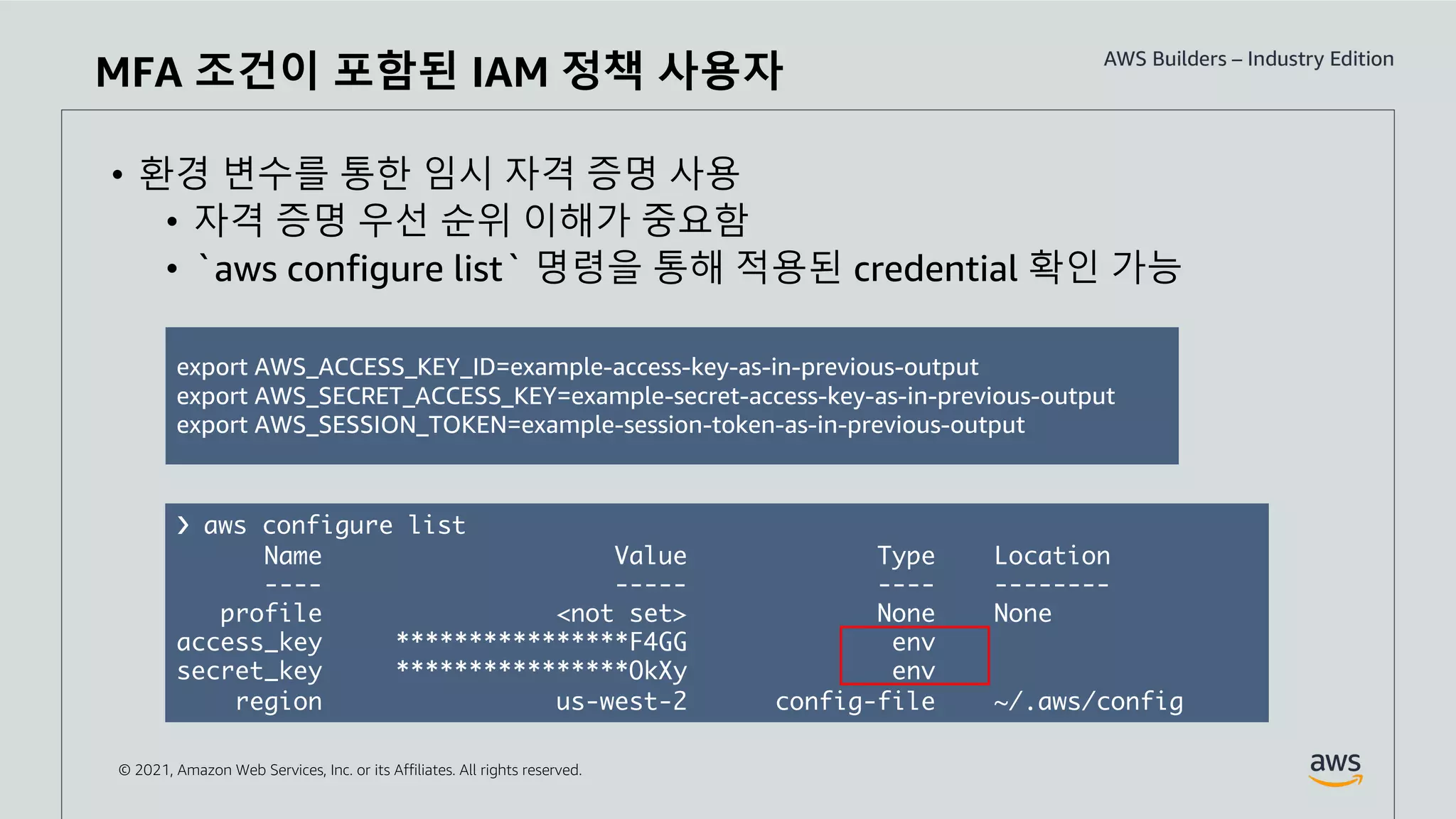 © 2021, Amazon Web Services, Inc. or its Affiliates. All rights reserved.
• 환경 변수를 통한 임시 자격 증명 사용
• 자격 증명 우선 순위 이해가 중요함
• `aws configure list` 명령을 통해 적용된 credential 확인 가능
MFA 조건이 포함된 IAM 정책 사용자
export AWS_ACCESS_KEY_ID=example-access-key-as-in-previous-output
export AWS_SECRET_ACCESS_KEY=example-secret-access-key-as-in-previous-output
export AWS_SESSION_TOKEN=example-session-token-as-in-previous-output
❯ aws configure list
Name Value Type Location
---- ----- ---- --------
profile <not set> None None
access_key ****************F4GG env
secret_key ****************OkXy env
region us-west-2 config-file ~/.aws/config
 