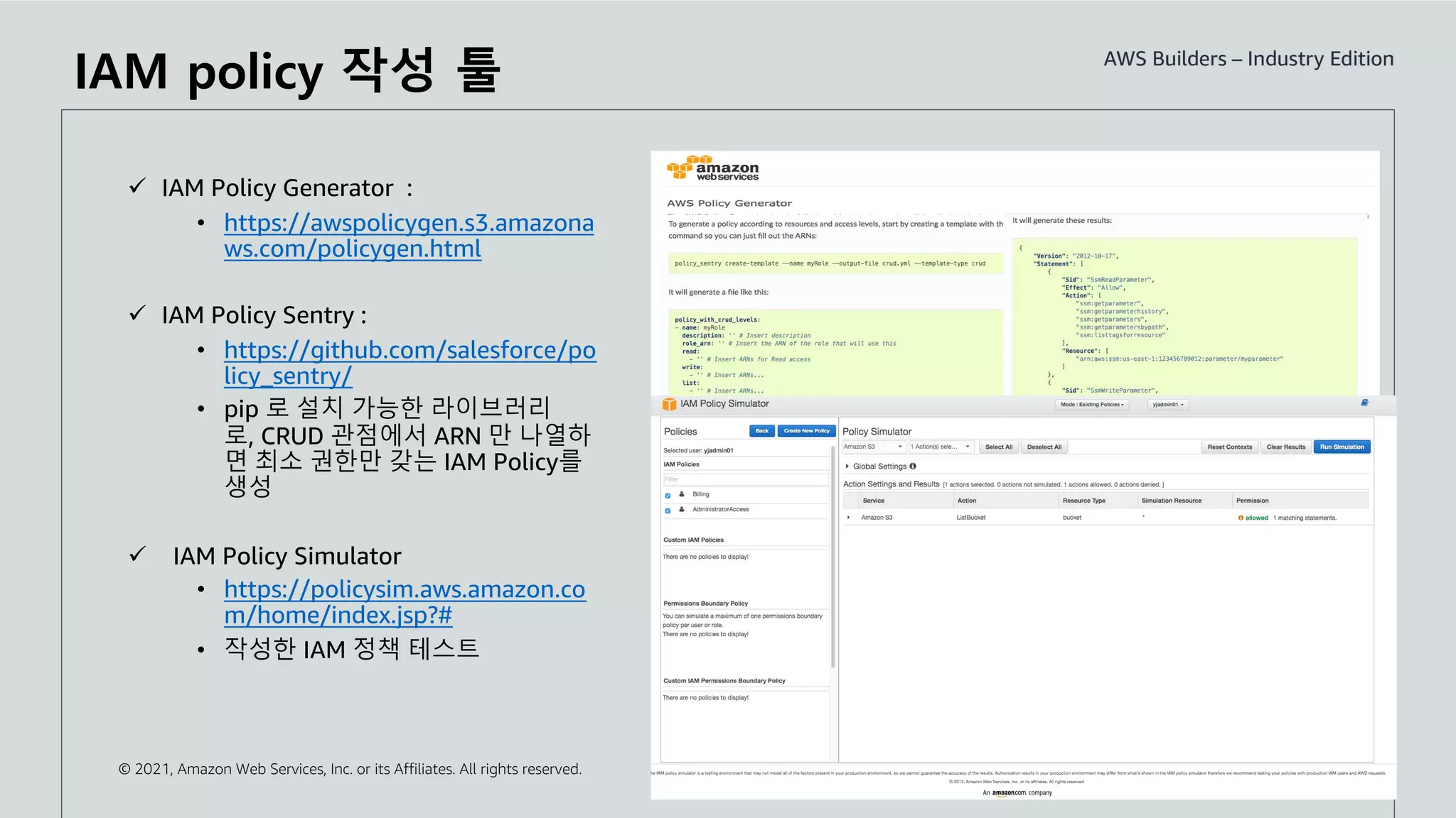 © 2021, Amazon Web Services, Inc. or its Affiliates. All rights reserved.
ü IAM Policy Generator :
• https://awspolicygen.s3.amazona
ws.com/policygen.html
ü IAM Policy Sentry :
• https://github.com/salesforce/po
licy_sentry/
• pip 로 설치 가능한 라이브러리
로, CRUD 관점에서 ARN 만 나열하
면 최소 권한만 갖는 IAM Policy를
생성
ü IAM Policy Simulator
• https://policysim.aws.amazon.co
m/home/index.jsp?#
• 작성한 IAM 정책 테스트
IAM policy 작성 툴
 