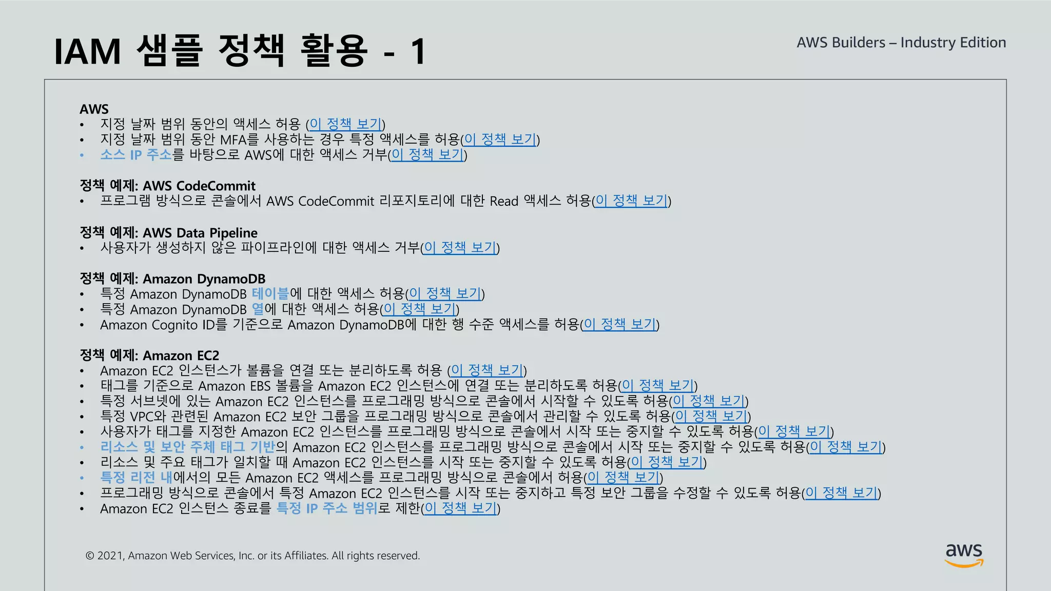 © 2021, Amazon Web Services, Inc. or its Affiliates. All rights reserved.
AWS
• 지정 날짜 범위 동안의 액세스 허용 (이 정책 보기)
• 지정 날짜 범위 동안 MFA를 사용하는 경우 특정 액세스를 허용(이 정책 보기)
• 소스 IP 주소를 바탕으로 AWS에 대한 액세스 거부(이 정책 보기)
정책 예제: AWS CodeCommit
• 프로그램 방식으로 콘솔에서 AWS CodeCommit 리포지토리에 대한 Read 액세스 허용(이 정책 보기)
정책 예제: AWS Data Pipeline
• 사용자가 생성하지 않은 파이프라인에 대한 액세스 거부(이 정책 보기)
정책 예제: Amazon DynamoDB
• 특정 Amazon DynamoDB 테이블에 대한 액세스 허용(이 정책 보기)
• 특정 Amazon DynamoDB 열에 대한 액세스 허용(이 정책 보기)
• Amazon Cognito ID를 기준으로 Amazon DynamoDB에 대한 행 수준 액세스를 허용(이 정책 보기)
정책 예제: Amazon EC2
• Amazon EC2 인스턴스가 볼륨을 연결 또는 분리하도록 허용 (이 정책 보기)
• 태그를 기준으로 Amazon EBS 볼륨을 Amazon EC2 인스턴스에 연결 또는 분리하도록 허용(이 정책 보기)
• 특정 서브넷에 있는 Amazon EC2 인스턴스를 프로그래밍 방식으로 콘솔에서 시작할 수 있도록 허용(이 정책 보기)
• 특정 VPC와 관련된 Amazon EC2 보안 그룹을 프로그래밍 방식으로 콘솔에서 관리할 수 있도록 허용(이 정책 보기)
• 사용자가 태그를 지정한 Amazon EC2 인스턴스를 프로그래밍 방식으로 콘솔에서 시작 또는 중지할 수 있도록 허용(이 정책 보기)
• 리소스 및 보안 주체 태그 기반의 Amazon EC2 인스턴스를 프로그래밍 방식으로 콘솔에서 시작 또는 중지할 수 있도록 허용(이 정책 보기)
• 리소스 및 주요 태그가 일치할 때 Amazon EC2 인스턴스를 시작 또는 중지할 수 있도록 허용(이 정책 보기)
• 특정 리전 내에서의 모든 Amazon EC2 액세스를 프로그래밍 방식으로 콘솔에서 허용(이 정책 보기)
• 프로그래밍 방식으로 콘솔에서 특정 Amazon EC2 인스턴스를 시작 또는 중지하고 특정 보안 그룹을 수정할 수 있도록 허용(이 정책 보기)
• Amazon EC2 인스턴스 종료를 특정 IP 주소 범위로 제한(이 정책 보기)
IAM 샘플 정책 활용 - 1
 