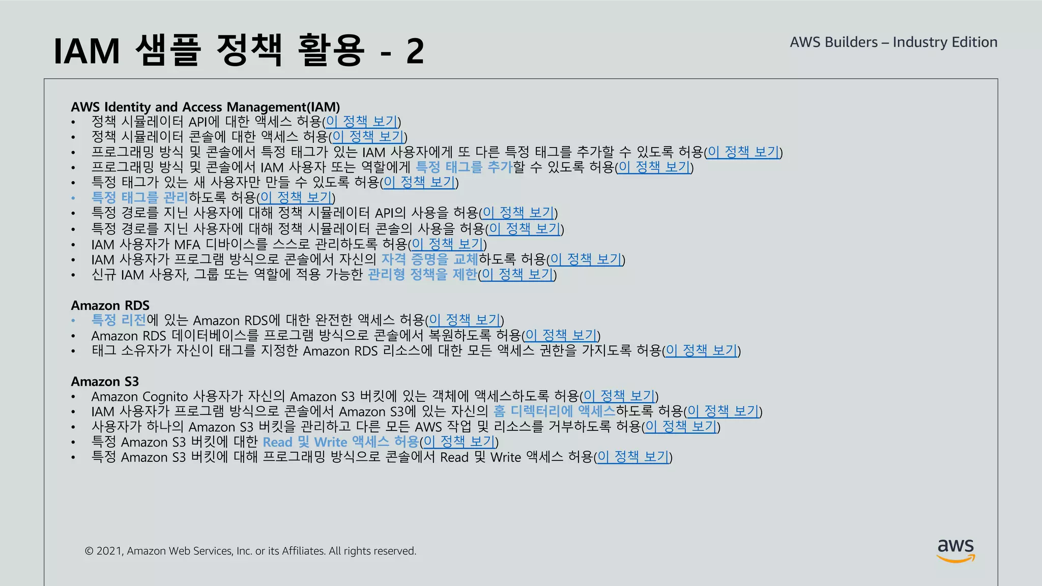 © 2021, Amazon Web Services, Inc. or its Affiliates. All rights reserved.
AWS Identity and Access Management(IAM)
• 정책 시뮬레이터 API에 대한 액세스 허용(이 정책 보기)
• 정책 시뮬레이터 콘솔에 대한 액세스 허용(이 정책 보기)
• 프로그래밍 방식 및 콘솔에서 특정 태그가 있는 IAM 사용자에게 또 다른 특정 태그를 추가할 수 있도록 허용(이 정책 보기)
• 프로그래밍 방식 및 콘솔에서 IAM 사용자 또는 역할에게 특정 태그를 추가할 수 있도록 허용(이 정책 보기)
• 특정 태그가 있는 새 사용자만 만들 수 있도록 허용(이 정책 보기)
• 특정 태그를 관리하도록 허용(이 정책 보기)
• 특정 경로를 지닌 사용자에 대해 정책 시뮬레이터 API의 사용을 허용(이 정책 보기)
• 특정 경로를 지닌 사용자에 대해 정책 시뮬레이터 콘솔의 사용을 허용(이 정책 보기)
• IAM 사용자가 MFA 디바이스를 스스로 관리하도록 허용(이 정책 보기)
• IAM 사용자가 프로그램 방식으로 콘솔에서 자신의 자격 증명을 교체하도록 허용(이 정책 보기)
• 신규 IAM 사용자, 그룹 또는 역할에 적용 가능한 관리형 정책을 제한(이 정책 보기)
Amazon RDS
• 특정 리전에 있는 Amazon RDS에 대한 완전한 액세스 허용(이 정책 보기)
• Amazon RDS 데이터베이스를 프로그램 방식으로 콘솔에서 복원하도록 허용(이 정책 보기)
• 태그 소유자가 자신이 태그를 지정한 Amazon RDS 리소스에 대한 모든 액세스 권한을 가지도록 허용(이 정책 보기)
Amazon S3
• Amazon Cognito 사용자가 자신의 Amazon S3 버킷에 있는 객체에 액세스하도록 허용(이 정책 보기)
• IAM 사용자가 프로그램 방식으로 콘솔에서 Amazon S3에 있는 자신의 홈 디렉터리에 액세스하도록 허용(이 정책 보기)
• 사용자가 하나의 Amazon S3 버킷을 관리하고 다른 모든 AWS 작업 및 리소스를 거부하도록 허용(이 정책 보기)
• 특정 Amazon S3 버킷에 대한 Read 및 Write 액세스 허용(이 정책 보기)
• 특정 Amazon S3 버킷에 대해 프로그래밍 방식으로 콘솔에서 Read 및 Write 액세스 허용(이 정책 보기)
IAM 샘플 정책 활용 - 2
 