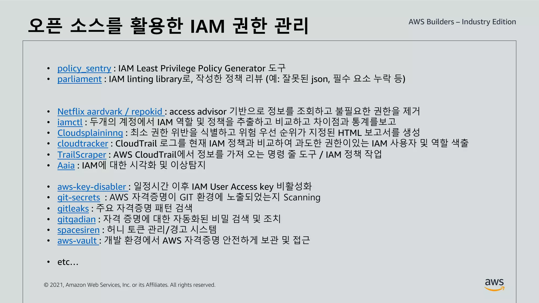 © 2021, Amazon Web Services, Inc. or its Affiliates. All rights reserved.
오픈 소스를 활용한 IAM 권한 관리
• policy_sentry : IAM Least Privilege Policy Generator 도구
• parliament : IAM linting library로, 작성한 정책 리뷰 (예: 잘못된 json, 필수 요소 누락 등)
• Netflix aardvark / repokid : access advisor 기반으로 정보를 조회하고 불필요한 권한을 제거
• iamctl : 두개의 계정에서 IAM 역할 및 정책을 추출하고 비교하고 차이점과 통계를보고
• Cloudsplaininng : 최소 권한 위반을 식별하고 위험 우선 순위가 지정된 HTML 보고서를 생성
• cloudtracker : CloudTrail 로그를 현재 IAM 정책과 비교하여 과도한 권한이있는 IAM 사용자 및 역할 색출
• TrailScraper : AWS CloudTrail에서 정보를 가져 오는 명령 줄 도구 / IAM 정책 작업
• Aaia : IAM에 대한 시각화 및 이상탐지
• aws-key-disabler : 일정시간 이후 IAM User Access key 비활성화
• git-secrets : AWS 자격증명이 GIT 환경에 노출되었는지 Scanning
• gitleaks : 주요 자격증명 패턴 검색
• gitgadian : 자격 증명에 대한 자동화된 비밀 검색 및 조치
• spacesiren : 허니 토큰 관리/경고 시스템
• aws-vault : 개발 환경에서 AWS 자격증명 안전하게 보관 및 접근
• etc…
 