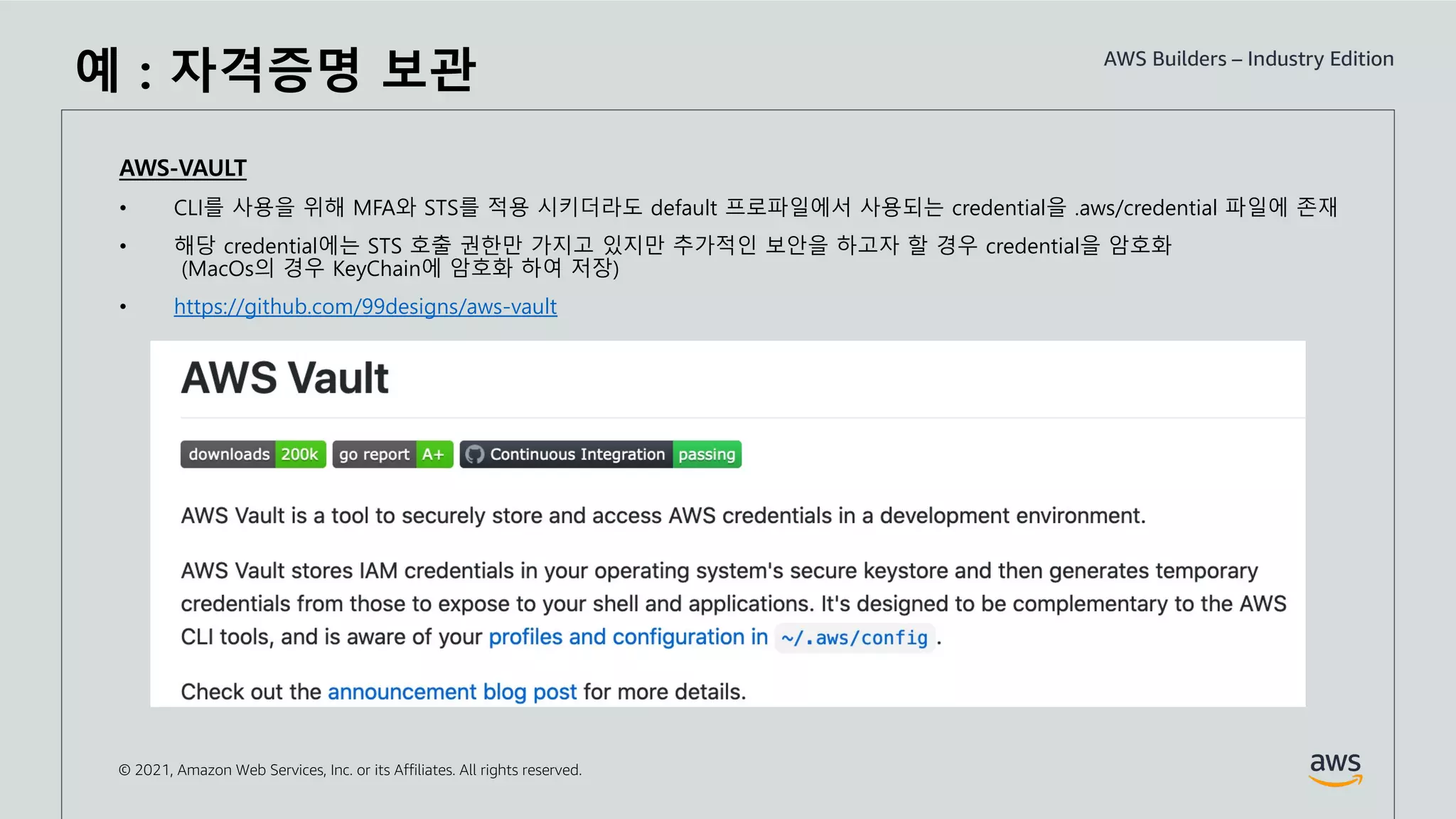 © 2021, Amazon Web Services, Inc. or its Affiliates. All rights reserved.
예 : 자격증명 보관
AWS-VAULT
• CLI를 사용을 위해 MFA와 STS를 적용 시키더라도 default 프로파일에서 사용되는 credential을 .aws/credential 파일에 존재
• 해당 credential에는 STS 호출 권한만 가지고 있지만 추가적인 보안을 하고자 할 경우 credential을 암호화
(MacOs의 경우 KeyChain에 암호화 하여 저장)
• https://github.com/99designs/aws-vault
 