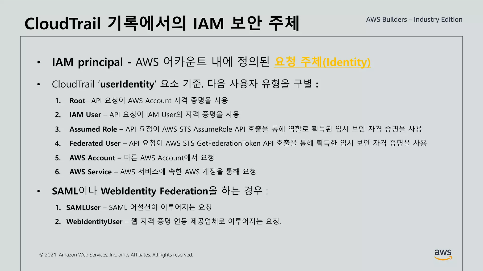 © 2021, Amazon Web Services, Inc. or its Affiliates. All rights reserved.
• IAM principal - AWS 어카운트 내에 정의된 요청 주체(Identity)
• CloudTrail ‘userIdentity’ 요소 기준, 다음 사용자 유형을 구별 :
1. Root– API 요청이 AWS Account 자격 증명을 사용
2. IAM User – API 요청이 IAM User의 자격 증명을 사용
3. Assumed Role – API 요청이 AWS STS AssumeRole API 호출을 통해 역할로 획득된 임시 보안 자격 증명을 사용
4. Federated User – API 요청이 AWS STS GetFederationToken API 호출을 통해 획득한 임시 보안 자격 증명을 사용
5. AWS Account – 다른 AWS Account에서 요청
6. AWS Service – AWS 서비스에 속한 AWS 계정을 통해 요청
• SAML이나 WebIdentity Federation을 하는 경우 :
1. SAMLUser – SAML 어설션이 이루어지는 요청
2. WebIdentityUser – 웹 자격 증명 연동 제공업체로 이루어지는 요청.
CloudTrail 기록에서의 IAM 보안 주체
 