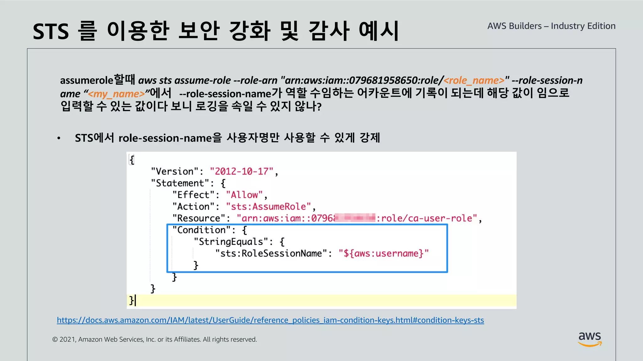 © 2021, Amazon Web Services, Inc. or its Affiliates. All rights reserved.
assumerole할때 aws sts assume-role --role-arn "arn:aws:iam::079681958650:role/<role_name>" --role-session-n
ame “<my_name>”에서 --role-session-name가 역할 수임하는 어카운트에 기록이 되는데 해당 값이 임으로
입력할 수 있는 값이다 보니 로깅을 속일 수 있지 않나?
• STS에서 role-session-name을 사용자명만 사용할 수 있게 강제
https://docs.aws.amazon.com/IAM/latest/UserGuide/reference_policies_iam-condition-keys.html#condition-keys-sts
STS 를 이용한 보안 강화 및 감사 예시
 