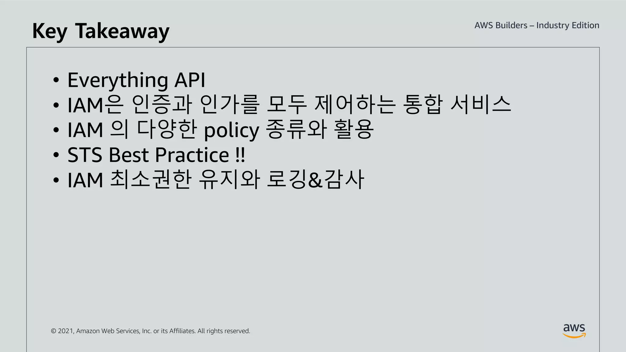 © 2021, Amazon Web Services, Inc. or its Affiliates. All rights reserved.
Key Takeaway
• Everything API
• IAM은 인증과 인가를 모두 제어하는 통합 서비스
• IAM 의 다양한 policy 종류와 활용
• STS Best Practice !!
• IAM 최소권한 유지와 로깅&감사
 