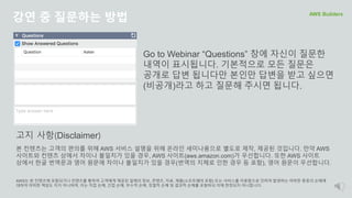 강연 중 질문하는 방법 AWS Builders
Go to Webinar “Questions” 창에 자신이 질문한
내역이 표시됩니다. 기본적으로 모든 질문은
공개로 답변 됩니다만 본인만 답변을 받고 싶으면
(비공개)라고 하고 질문해 주시면 됩니다.
본 컨텐츠는 고객의 편의를 위해 AWS 서비스 설명을 위해 온라인 세미나용으로 별도로 제작, 제공된 것입니다. 만약 AWS
사이트와 컨텐츠 상에서 차이나 불일치가 있을 경우, AWS 사이트(aws.amazon.com)가 우선합니다. 또한 AWS 사이트
상에서 한글 번역문과 영어 원문에 차이나 불일치가 있을 경우(번역의 지체로 인한 경우 등 포함), 영어 원문이 우선합니다.
AWS는 본 컨텐츠에 포함되거나 컨텐츠를 통하여 고객에게 제공된 일체의 정보, 콘텐츠, 자료, 제품(소프트웨어 포함) 또는 서비스를 이용함으로 인하여 발생하는 여하한 종류의 손해에
대하여 어떠한 책임도 지지 아니하며, 이는 직접 손해, 간접 손해, 부수적 손해, 징벌적 손해 및 결과적 손해를 포함하되 이에 한정되지 아니합니다.
고지 사항(Disclaimer)
 