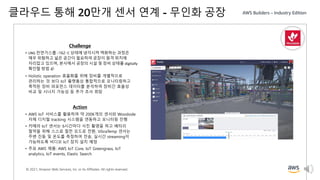© 2021, Amazon Web Services, Inc. or its Affiliates. All rights reserved.
클라우드 통해 20만개 센서 연계 - 무인화 공장
Challenge
• LNG 천연가스를 -162◦C 상태에 냉각시켜 액화하는 과정은
매우 위험하고 넓은 공간이 필요하여 공장이 원격 위치에
자리잡고 있으며, 본사에서 공장의 시설 및 장비 상태를 digitally
확인할 방법 必
• Holistic operation 효율화를 위해 장비를 개별적으로
관리하는 것 보다 IoT 플랫폼상 통합적으로 모니터링하고
축적된 장비 퍼포먼스 데이터를 분석하여 장비간 효율성
비교 및 시너지 가능성 등 추가 조사 희망
Action
• AWS IoT 서비스를 활용하여 약 200K개의 센서와 Woodside
자체 디지털 tracking 시스템을 연동하고 모니터링 진행
• 카메라 IoT 센서는 6시간마다 사진 촬영을 하고 배터리
절약을 위해 스스로 절전 모드로 전환, VibraTemp 센서는
주변 진동 및 온도를 측정하여 전송, 실시간 streaming이
가능하도록 비디오 IoT 장치 설치 예정
• 주요 AWS 제품: AWS IoT Core, IoT Greengrass, IoT
analytics, IoT events, Elastic Search
 